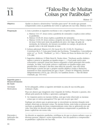 Lição
                                           “Falou-lhe de Muitas
11                                         Coisas por Parábolas”
                                                                                          Mateus 13

Objetivo          Ajudar os alunos a desenvolver “ouvidos para ouvir” de modo que possam
                  compreender como as parábolas de Cristo se aplicam em sua vida. (Mateus 13:9)

Preparação        1. Leia e pondere as seguintes escrituras e ore a respeito delas.
                    a. Mateus 13:1–17. Jesus conta a parábola do semeador e explica como utiliza
                       as parábolas.
                    b. Mateus 13:18–23. Jesus explica a parábola do semeador.
                    c. Mateus 13:24–53. Jesus ensina a respeito do reino de Deus na Terra ( a Igreja
                       de Jesus Cristo) por meio da parábola do joio e do trigo, do grão de
                       mostarda, do fermento, do tesouro escondido no campo, da pérola de
                       grande valor e da rede lançada ao mar.
                  2. Leitura adicional: Marcos 4:1–34; Lucas 8:4–18; 13:18–21; Doutrina e
                     Convênios 86:1–7; Guia para Estudo das Escrituras, “Evangelhos, Concordância
                     entre os”, p. 76–81, “Parábola”, p. 163, e “Reino de Deus ou Reino do Céu”, p.
                     179–180.
                  3. Sugestões didáticas: O Élder Boyd K. Packer disse: “Nenhum auxílio didático
                     supera e poucos se igualam ao quadro-negro. (…) Você pode usá-lo para
                     concentrar a atenção visual dos alunos enquanto a lição principal está sendo
                     contada. Ao falar, você pode colocar o suficiente no quadro-negro para
                     prender-lhes a atenção e dar-lhes uma idéia do assunto, mas não tanta
                     informação a ponto de que o próprio auxílio didático venha a distraí-los,
                     tornando-se mais interessante do que a lição”. [Teach Ye Diligently (Ensinai
                     Diligentemente) (1975), pp. 224–225; ver também Ensino — Não Há Maior
                     Chamado, pp. 151-153.]

Sugestão para o
Desenvolvimento
da Lição
Atividade         Se for adequado, utilize a seguinte atividade ou uma de sua escolha para
Motivadora        começar a lição.
                  Peça aos alunos que imaginem estar viajando de ônibus. Durante o passeio, eles
                  olham pela janela do ônibus e apreciam a paisagem.
                  • Ao viajarem juntos no mesmo ônibus, será que terão observado as mesmas
                    coisas que os outros passageiros? Por que sim ou por que não?
                  Explique aos alunos que as pessoas que se encontram na mesma situação nem
                  sempre observam as mesmas coisas. Da mesma forma, nem todas as pessoas que
                  ouviram as parábolas de Jesus compreenderam como elas se aplicavam em sua
                  vida. Esta lição irá discutir sobre como podemos compreender as parábolas de
                  Jesus e aplicá-las em nossa vida.

Discussão e       Ao discutir as seguintes parábolas, certifique-se de que os alunos saibam o que as
Aplicação das     diversas pessoas, objetos e ações representam. Isso irá ajudá-los a compreender
Escrituras        as parábolas e aplicá-las em sua vida.

44
 