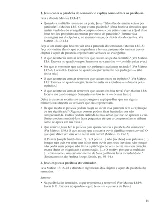 1. Jesus conta a parábola do semeador e explica como utiliza as parábolas.
Leia e discuta Mateus 13:1–17.
• Quando a multidão reuniu-se na praia, Jesus “falou-lhe de muitas coisas por
  parábolas”. (Mateus 13:3) O que é uma parábola? (Uma história simbólica que
  ensina verdades do evangelho comparando-as com coisas terrenas.) Qual disse
  Jesus ser Seu propósito ao ensinar por meio de parábolas? (Ensinar Sua
  mensagem aos discípulos e, ao mesmo tempo, ocultá-la dos descrentes. Ver
  Mateus 13:10–13.)
Peça a um aluno que leia em voz alta a parábola do semeador. (Mateus 13:3–8)
Peça aos outros alunos que acompanhem a leitura, procurando lembrar que os
objetos e ações da parábola representam verdades do evangelho.
• O que aconteceu com as sementes que caíram ao pé do caminho? (Ver Mateus
  13:4. Escreva no quadro-negro: Sementes no caminho -— comidas pelas aves.)
• Por que as sementes que caíram nos pedregais acabaram secando? (Ver Mateus
  13:5–6; Lucas 8:6. Escreva no quadro-negro: Semente nos pedregais — não
  tinha raiz.)
• O que aconteceu com as sementes que caíram entre os espinhos? (Ver Mateus
  13:7. Escreva no quadro-negro: Semente entre os espinhos — sufocada pelos
  espinhos.)
• O que aconteceu com as sementes que caíram em boa terra? (Ver Mateus 13:8.
  Escreva no quadro-negro: Sementes em boa terra -— deram fruto.)
Deixe as palavras escritas no quadro-negro e explique-lhes que em alguns
minutos irão discutir as verdades que elas representam.
• De que modo as pessoas podem reagir ao ouvir essa parábola sem a explicação
  de seu significado? (Algumas pessoas podem ficar frustradas por não
  compreendê-la. Outras podem entendê-la mas achar que não se aplicam a elas.
  Outras podem ponderá-la e fazer perguntas até que a compreendam e saibam
  como se aplica em sua vida.)
• Que convite Jesus fez às pessoas para quem contou a parábola do semeador?
  (Ver Mateus 13:9.) O que acham que a palavra ouvir significa nesse convite? O
  que quer dizer ver sem ver e ouvir sem ouvir? (Mateus 13:13–15)
  O Profeta Joseph Smith disse: “(…) O povo (…) não [recebeu] suas palavras (…)
  Porque não quis ver com seus olhos nem ouvir com seus ouvidos; não porque
  não podia nem porque não tinha o privilégio de ver e ouvir, mas seu coração
  estava cheio de iniqüidade e abominação. (…) O motivo por que a multidão
  (…) não recebeu um esclarecimento de Suas parábolas foi a incredulidade.”
  (Ensinamentos do Profeta Joseph Smith, pp. 93–94.)

2. Jesus explica a parábola do semeador.
Leia Mateus 13:18–23 e discuta o significado dos objetos e ações da parábola do
semeador.

Semente
• Na parábola do semeador, o que representa a semente? (Ver Mateus 13:19;
  Lucas 8:11. Escreva no quadro-negro: Semente = palavra de Deus.)




                                                                               45
 