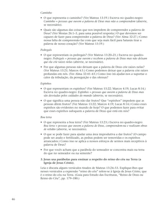 Caminho
     • O que representa o caminho? (Ver Mateus 13:19.) Escreva no quadro-negro:
       Caminho = pessoas que ouvem a palavra de Deus mas não a compreendem (abrevie,
       se necessário).
     • Quais são algumas das coisas que nos impedem de compreender a palavra de
       Deus? (Ver Mosias 26:1–3, para uma possível resposta.) O que devemos ser
       capazes de fazer para compreender a palavra de Deus? (Ver Alma 32:27.) Como
       nossa falta de compreensão faz com que seja mais fácil para Satanás tirar a
       palavra de nosso coração? (Ver Mateus 13:19.)

     Pedregais
     • O que representam os pedregais? (Ver Mateus 13:20–21.) Escreva no quadro-
       negro: Pedregais = pessoas que ouvem e recebem a palavra de Deus mas não deixam
       que ela crie raízes nelas (abrevie, se necessário).
     • Por que algumas pessoas não deixam que a palavra de Deus crie raízes nelas?
       (Ver Mateus 13:21; Marcos 4:5.) Como podemos deixar que a palavra crie raízes
       profundas em nós. (Ver Alma 32:41–43.) Como isso irá ajudar-nos a suportar o
       calor da tribulação, da perseguição e das ofensas?

     Espinhos
     • O que representam os espinhos? (Ver Mateus 13:22; Marcos 4:19; Lucas 8:14.)
       Escreva no quadro-negro: Espinhos = pessoas que ouvem a palavra de Deus mas
       são desviadas pelos cuidados do mundo (abrevie, se necessário).
     • O que significa uma pessoa não dar frutos? Que “espinhos” impedem que as
       pessoas dêem frutos? (Ver Mateus 13:22; Marcos 4:19; Lucas 8:14.) Como esses
       espinhos são evidentes no mundo de hoje? O que podemos fazer para evitar
       que esses espinhos sufoquem a palavra de Deus que está em nós?

     Boa terra
     • O que representa a boa terra? (Ver Mateus 13:23.) Escreva no quadro-negro:
       Boa terra = pessoas que ouvem a palavra de Deus, compreendem-na e realizam obras
       de retidão (abrevie, se necessário).
     • O que se pode fazer para ajudar uma área improdutiva a dar frutos? (O campo
       pode ser arado e fertilizado, as pedras podem ser removidas e os espinhos
       arrancados.) Como isso se aplica a nossos esforços de sermos mais receptivos à
       palavra de Deus?
     • Por que vocês acham que a parábola do semeador se concentra mais na terra
       do que no semeador ou na semente?

     3. Jesus usa parábolas para ensinar a respeito do reino do céu na Terra (a
        Igreja de Jesus Cristo).
     Leia e discuta alguns versículos tirados de Mateus 13:24–53. Explique-lhes que
     nesses versículos a expressão “reino do céu” refere-se à Igreja de Jesus Cristo, que
     é o reino do céu na Terra. (Guia para Estudo das Escrituras, “Reino de Deus ou
     Reino do Céu”, pp. 179–180.)




46
 