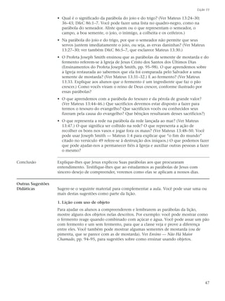 Lição 11

                   • Qual é o significado da parábola do joio e do trigo? (Ver Mateus 13:24–30;
                     36–43; D&C 86:1–7. Você pode fazer uma lista no quadro-negro, como na
                     parábola do semeador. Aliste quem ou o que representam o semeador, o
                     campo, a boa semente, o joio, o inimigo, a colheita e os ceifeiros.)
                   • Na parábola do joio e do trigo, por que o semeador não permite que seus
                     servos juntem imediatamente o joio, ou seja, as ervas daninhas? (Ver Mateus
                     13:27–30; ver também D&C 86:5–7, que esclarece Mateus 13:30.)
                   • O Profeta Joseph Smith ensinou que as parábolas da semente de mostarda e do
                     fermento referem-se à Igreja de Jesus Cristo dos Santos dos Últimos Dias
                     (Ensinamentos do Profeta Joseph Smith, pp. 95–98). O que aprendemos sobre
                     a Igreja restaurada ao sabermos que ela foi comparada pelo Salvador a uma
                     semente de mostarda? (Ver Mateus 13:31–32.) E ao fermento? (Ver Mateus
                     13:33. Explique aos alunos que o fermento é um ingrediente que faz o pão
                     crescer.) Como vocês viram o reino de Deus crescer, conforme ilustrado por
                     essas parábolas?
                   • O que aprendemos com a parábola do tesouro e da pérola de grande valor?
                     (Ver Mateus 13:44–46.) Que sacrifícios devemos estar disposto a fazer para
                     termos o tesouro do evangelho? Que sacrifícios vocês ou conhecidos seus
                     fizeram pela causa do evangelho? Que bênçãos resultaram desses sacrifícios?)
                   • O que representa a rede na parábola da rede lançada ao mar? (Ver Mateus
                     13:47.) O que significa ser colhido na rede? O que representa a ação de
                     recolher os bons nos vasos e jogar fora os maus? (Ver Mateus 13:48–50. Você
                     pode usar Joseph Smith — Mateus 1:4 para explicar que “o fim do mundo”
                     citado no versículo 49 refere-se à destruição dos iníquos.) O que podemos fazer
                     que pode ajudar-nos a permanecer fiéis à Igreja e auxiliar outras pessoas a fazer
                     o mesmo?

Conclusão          Explique-lhes que Jesus explicou Suas parábolas aos que procuraram
                   entendimento. Testifique-lhes que ao estudarmos as parábolas de Jesus com
                   sincero desejo de compreender, veremos como elas se aplicam a nossos dias.

Outras Sugestões
Didáticas          Sugere-se o seguinte material para complementar a aula. Você pode usar uma ou
                   mais destas sugestões como parte da lição.

                   1. Lição com uso de objeto
                   Para ajudar os alunos a compreenderem e lembrarem as parábolas da lição,
                   mostre alguns dos objetos nelas descritos. Por exemplo: você pode mostrar como
                   o fermento reage quando combinado com açúcar e água. Você pode assar um pão
                   com fermento e um sem fermento, para que a classe veja e prove a diferença
                   entre eles. Você também pode mostrar algumas sementes de mostarda (ou de
                   pimenta, que se parece com as de mostarda). Ver Ensino — Não Há Maior
                   Chamado, pp. 94–95, para sugestões sobre como ensinar usando objetos.




                                                                                                    47
 
