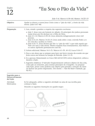 Lição
                                     “Eu Sou o Pão da Vida”
12
                                                       João 5–6; Marcos 6:30–44; Mateus 14:22–33

Objetivo          Ajudar os alunos a verem Jesus Cristo como o “pão da vida”, a fonte da vida
                  eterna. (João 6:47–48)

Preparação        1. Leia, estude e pondere a respeito das seguintes escrituras:
                    a. João 5. Jesus cura um homem no sábado. Os principais dos judeus procuram
                       matar Jesus por Ele declarar ser o Filho de Deus.
                    b. João 6:1–14; Marcos 6:30–44. Jesus alimenta milagrosamente cinco mil
                       pessoas.
                    c. João 6:15–21; Mateus 14:22–33. Jesus anda sobre o mar, convida Pedro a ir
                       ter com Ele e acalma os ventos.
                    d. João 6:22–71. Jesus declara que Ele é o “pão da vida” e que todo aquele que
                       Nele crer terá a vida eterna. Muitos rejeitam Seus ensinamentos, mas Pedro e
                       os outros Apóstolos permanecem com Ele.
                  2. Leitura adicional: Mateus 14:1–21; Marcos 6:1–29, 45–52; Lucas 9:10–17.
                  3. Peça a um aluno que se prepare para fazer um breve resumo da ocasião em que
                     Jesus curou um homem no tanque de Betesda. (João 5:1–9)
                  4. Se a gravura Alimentando os Cinco Mil (62143 059) estiver disponível, utilize-a
                     durante a lição.
                  5. Sugestões didáticas: O Salvador freqüentemente utilizava objetos do dia-a-dia,
                     como pão ou sementes, para ensinar princípios do evangelho. Ao preparar
                     cada lição, pense como poderia usar objetos para prender a atenção da classe
                     ou ilustrar um ponto importante. (Ver Ensino — Não Há Maior Chamado, pp.
                     94–95.)

Sugestão para o
Desenvolvimento
da Lição
Atividade         Se for adequado, utilize a seguinte atividade ou uma de sua escolha para
Motivadora        começar a lição.
                  Desenhe as seguintes ilustrações no quadro-negro:




                        Rocha              Luz                Pão




48
 