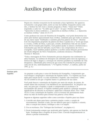 Auxílios para o Professor

               Depois de o Senhor ressurreto ter-Se mostrado a Seus Apóstolos, Ele apareceu
               novamente a um grupo deles, junto ao mar da Galiléia. Enquanto estava com
               eles, o Senhor fez três vezes a mesma pergunta a Pedro: “Amas-me?” Pedro
               respondeu a cada vez: “Tu sabes que te amo”. Ao que o Senhor replicou:
               “Apascenta os meus cordeiros (…) Apascenta as minhas ovelhas. (…) Apascenta
               as minhas ovelhas.” (João 21:15–17)
               Como professor do curso de Doutrina do Evangelho, você pode demonstrar seu
               amor pelo Senhor apascentando Suas ovelhas, cuidando para que todos os alunos
               de sua classe sejam “lembrados e nutridos pela boa palavra de Deus”. (Morôni
               6:4) Um importante propósito da palavra de Deus é ajudar-nos a “[crer] que Jesus
               é o Cristo, o Filho de Deus, e para que, crendo, [tenhamos] vida em seu nome”.
               (João 20:31) Guiado pelo Espírito, você poderá ajudar os alunos a fortalecerem o
               testemunho que têm do Salvador, sua fé Nele e seu compromisso de viver o
               evangelho. Você também poderá ajudá-los a receber outras bênçãos provenientes
               do estudo diligente do Novo Testamento, conforme declarou o Presidente
               Thomas S. Monson:
               “Toda a mensagem do Novo Testamento procura despertar esse sentimento na
               alma humana. As sombras do desespero são afastadas pelos raios da esperança, a
               tristeza dá lugar à alegria e a sensação de estarmos perdidos na multidão da vida
               desaparece, substituída pela certeza de que nosso Pai Celestial Se preocupa com
               cada um de nós, individualmente.” (“O Espírito Vivifica”, A Liahona, junho de
               1997, p. 4.)

Ensinar pelo
Espírito       Ao preparar a aula para o curso de Doutrina do Evangelho, é importante que
               você busque a inspiração e orientação do Espírito Santo. “E o Espírito ser-vos-á
               dado pela oração da fé; e se não receberdes o Espírito, não ensinareis.” (D&C
               42:14) Lembre-se de que o Espírito Santo é o professor de sua classe.
               Você pode buscar a orientação do Espírito por meio da oração, do jejum, do
               estudo diário das escrituras e da obediência aos mandamentos. Ao preparar sua
               aula, ore para que o Espírito o ajude a compreender as escrituras e as
               necessidades dos alunos. O Espírito também pode ajudá-lo a planejar maneiras
               significativas de discutir as escrituras e aplicá-las à situação atual. (Ver 1 Néfi
               19:23.) Com a orientação do Espírito, você se tornará um instrumento mais
               eficaz na mão do Senhor para ensinar Sua palavra a Seus filhos.
               Seguem-se algumas sugestões sobre como convidar o Espírito para sua classe:
               1. Convide um aluno para fazer a primeira oração e outro, a oração de
                  encerramento. Durante a aula, ore em silêncio para que o Espírito o oriente,
                  abra o coração dos alunos, testifique a eles e os inspire.
               2. Use as escrituras. (Ver “Enfoque das Escrituras”, na página vi.)
               3. Preste testemunho sempre que motivado pelo Espírito, não apenas no final da
                  lição. Testifique-lhes a respeito de Jesus Cristo. Convide freqüentemente os
                  alunos a prestar testemunho.

                                                                                                     v
 