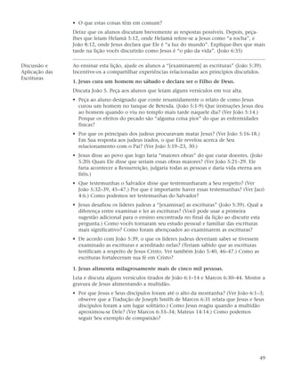 • O que estas coisas têm em comum?
                Deixe que os alunos discutam brevemente as respostas possíveis. Depois, peça-
                lhes que leiam Helamã 5:12, onde Helamã refere-se a Jesus como “a rocha”, e
                João 8:12, onde Jesus declara que Ele é “a luz do mundo”. Explique-lhes que mais
                tarde na lição vocês discutirão como Jesus é “o pão da vida”. (João 6:35)

Discussão e     Ao ensinar esta lição, ajude os alunos a “[examinarem] as escrituras” (João 5:39).
Aplicação das   Incentive-os a compartilhar experiências relacionadas aos princípios discutidos.
Escrituras
                1. Jesus cura um homem no sábado e declara ser o Filho de Deus.
                Discuta João 5. Peça aos alunos que leiam alguns versículos em voz alta.
                • Peça ao aluno designado que conte resumidamente o relato de como Jesus
                  curou um homem no tanque de Betesda. (João 5:1-9) Que instruções Jesus deu
                  ao homem quando o viu no templo mais tarde naquele dia? (Ver João 5:14.)
                  Porque os efeitos do pecado são “alguma coisa pior” do que as enfermidades
                  físicas?
                • Por que os principais dos judeus procuravam matar Jesus? (Ver João 5:16-18.)
                  Em Sua resposta aos judeus irados, o que Ele revelou acerca de Seu
                  relacionamento com o Pai? (Ver João 5:19–23, 30.)
                • Jesus disse ao povo que logo faria “maiores obras” do que curar doentes. (João
                  5:20) Quais Ele disse que seriam essas obras maiores? (Ver João 5:21–29. Ele
                  faria acontecer a Ressurreição, julgaria todas as pessoas e daria vida eterna aos
                  fiéis.)
                • Que testemunhas o Salvador disse que testemunharam a Seu respeito? (Ver
                  João 5:32–39, 45–47.) Por que é importante haver essas testemunhas? (Ver Jacó
                  4:6.) Como podemos ser testemunhas do Salvador?
                • Jesus desafiou os líderes judeus a “[examinar] as escrituras” (João 5:39). Qual a
                  diferença entre examinar e ler as escrituras? (Você pode usar a primeira
                  sugestão adicional para o ensino encontrada no final da lição ao discutir esta
                  pergunta.) Como vocês tornaram seu estudo pessoal e familiar das escrituras
                  mais significativo? Como foram abençoados ao examinarem as escrituras?
                • De acordo com João 5:39, o que os líderes judeus deveriam saber se tivessem
                  examinado as escrituras e acreditado nelas? (Teriam sabido que as escrituras
                  testificam a respeito de Jesus Cristo. Ver também João 5:40, 46–47.) Como as
                  escrituras fortaleceram sua fé em Cristo?

                1. Jesus alimenta milagrosamente mais de cinco mil pessoas.
                Leia e discuta alguns versículos tirados de João 6:1–14 e Marcos 6:30–44. Mostre a
                gravura de Jesus alimentando a multidão.
                • Por que Jesus e Seus discípulos foram até o alto da montanha? (Ver João 6:1–3;
                  observe que a Tradução de Joseph Smith de Marcos 6:31 relata que Jesus e Seus
                  discípulos foram a um lugar solitário.) Como Jesus reagiu quando a multidão
                  aproximou-se Dele? (Ver Marcos 6:33–34; Mateus 14:14.) Como podemos
                  seguir Seu exemplo de compaixão?




                                                                                                 49
 