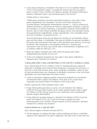 • Como Jesus alimentou a multidão? (Ver João 6:5–13; ver também Mateus
       14:21.) Como podemos seguir o exemplo do menino que deu seus pães e
       peixes a Jesus? Como o Senhor nos abençoa quando, da mesma forma que o
       menino, dedicamos tudo o que possuímos para o Seu serviço?
       O Élder James E. Faust disse:
       “Muita gente anônima com dons equivalentes apenas a cinco pães e dois
       peixes magnificam seus chamados e servem sem receber atenção ou
       reconhecimento, literalmente alimentando a muitos. (…) São as centenas de
       milhares de líderes e professores de todas as organizações auxiliares e quóruns
       do sacerdócio, os mestres familiares, as professoras visitantes da Sociedade de
       Socorro. São os vários bispos humildes da Igreja, muitos sem educação formal,
       mas grandemente magnificados, sempre aprendendo, com o humilde anseio
       de servir ao Senhor e às pessoas da ala. (…)
       Uma das principais razões de esta Igreja ter crescido, de seu humilde começo
       para sua força atual, é a fidelidade e devoção de milhões de pessoas humildes e
       fervorosas que têm apenas cinco pães e dois peixinhos para oferecer, no serviço
       do Mestre. Elas renunciam a seus próprios interesses e, fazendo isso,
       encontram ‘a paz de Deus, que excede todo o entendimento’ (Filipenses 4:7)”.
       (A Liahona, julho de 1994, pp. 5–6.)
     • Quais são alguns exemplos que vocês viram de pessoas que foram
       magnificadas pelo Senhor ao servi-Lo?
     • Como esse milagroso banquete de cinco pães e dois peixes simboliza o
       banquete que o Salvador nos oferece?

     3. Jesus anda sobre o mar, convida Pedro a ir ter com Ele e acalma os ventos.
     Leia e discuta João 6:15–21 e Mateus 14:22–33. Explique-lhes que depois de
     alimentar a multidão, Jesus instruiu Seus discípulos a entrarem em um barco e a
     irem até o outro lado do mar. Jesus, então, despediu a multidão e subiu ao alto
     de uma montanha para orar. Enquanto os discípulos cruzavam o mar, eles foram
     apanhados em uma tempestade com fortes ventos.
     • Como os discípulos reagiram quando viram Jesus andando em sua direção
       caminhando sobre a água? (Ver Mateus 14:26; João 6:19.) Como Jesus
       respondeu aos temores deles? (Ver Mateus 14:27; João 6:20.)
     Mostre a gravura de Cristo andando sobre o mar.
     • O que Pedro pediu para fazer ao ouvir a voz do Salvador? (Ver Mateus
       14:28–29.) Por que Pedro sentiu sua fé vacilar quando andava sobre a água?
       (Ver Mateus 14:30.) De que modo às vezes cometemos erros semelhantes
       quando surgem dificuldades?
     • O que Pedro fez quando começou a afundar? (Ver Mateus 14:30.) O que fez
       Jesus? (Ver Mateus 14:31–32.) O que isso revela a respeito de nosso
       relacionamento com o Senhor. De que maneira vocês já sentiram o Salvador
       fortalecê-los e afastar seus temores?

     4. Jesus declara ser o “pão da vida”.
     Leia e discuta alguns versículos de João 6:22–71.
     • No dia seguinte ao milagre dos pães e peixes realizado por Jesus, a multidão
       seguiu-O até Cafarnaum. Por que O seguiram? (Ver João 6:26.) Como Jesus fez


50
 