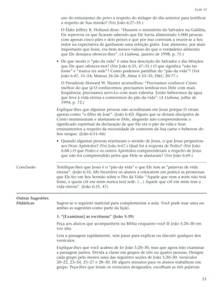 Lição 12

                     uso do entusiasmo do povo a respeito do milagre do dia anterior para testificar
                     a respeito de Sua missão? (Ver João 6:27–35.)
                     O Élder Jeffrey R. Holland disse: “Durante o ministério do Salvador na Galiléia,
                     Ele reprovou os que ficaram sabendo que Ele havia alimentado 5.000 pessoas
                     com apenas cinco pães e dois peixes e que por isso correram a reunir-se a Seu
                     redor na expectativa de ganharem uma refeição grátis. Esse alimento, por mais
                     importante que fosse, era bem menos valioso do que o verdadeiro alimento
                     que Ele desejava oferecer-lhes”. (A Liahona, janeiro de 1998, p. 75.)
                   • De que modo o “pão da vida” é uma boa descrição do Salvador e das bênçãos
                     que Ele quer oferecer-nos? (Ver João 6:35, 47–51.) O que significa “não ter
                     fome” e “nunca ter sede”? Como podemos partilhar do “pão da vida”? (Ver
                     João 6:47, 51–54; Mateus 26:26–28; Alma 5:33–35; D&C 20:77.)
                     O Presidente Howard W. Hunter aconselhou: “Precisamos conhecer Cristo
                     melhor do que já O conhecemos; precisamos lembrar-nos Dele com mais
                     freqüência; precisamos servi-Lo com mais valentia. Então beberemos da água
                     que leva à vida eterna e comeremos do pão da vida”. (A Liahona, julho de
                     1994, p. 72.)
                   Explique-lhes que algumas pessoas não acreditaram em Jesus porque O viram
                   apenas como “o filho de José”. (João 6:42) Alguns que se diziam discípulos de
                   Cristo murmuraram e afastaram-se Dele, alegando não compreenderem o
                   significado espiritual da declaração de que Ele era o pão da vida e Seus
                   ensinamentos a respeito da necessidade de comerem da Sua carne e beberem do
                   Seu sangue. (João 6:51–66)
                   • Quando algumas pessoas rejeitaram o sermão de Jesus, o que Jesus perguntou
                     aos Doze Apóstolos? (Ver João 6:67.) Qual foi a resposta de Pedro? (Ver João
                     6:68.) O que Pedro e os outros Apóstolos compreenderam a respeito de Jesus
                     que não foi compreendido pelos que Dele se afastaram? (Ver João 6:69.)

Conclusão          Testifique-lhes que Jesus é o “pão da vida” e que Ele tem as “palavras de vida
                   eterna”. (João 6:35, 68) Incentive os alunos a colocarem em prática as promessas
                   que Ele fez em Seu Sermão sobre o Pão da Vida: “Aquele que vem a mim não terá
                   fome, e quem crê em mim nunca terá sede. (…) Aquele que crê em mim tem a
                   vida eterna”. (João 6:35, 47)

Outras Sugestões
Didáticas          Sugere-se o seguinte material para complementar a aula. Você pode usar uma ou
                   ambas as sugestões como parte da lição.

                   1. “[Examinar] as escrituras” (João 5:39)
                   Peça aos alunos que acompanhem na Bíblia enquanto você lê João 5:20–30 em
                   voz alta.
                   Leia a passagem rapidamente, sem parar para explicar ou discutir qualquer dos
                   versículos.
                   Explique-lhes que você acabou de ler João 5:20–30, mas que agora irão examinar
                   a passagem juntos. Divida a classe em grupos de três ou quatro pessoas. Designe
                   cada grupo pelo menos uma das seguintes seções de João 5:20–30: versículos
                   20–22, 23–24, 25–27 e 28–30. Dê alguns minutos para os alunos trabalhem em
                   grupo. Peça-lhes que leiam os versículos designados, escolham as três palavras


                                                                                                   51
 