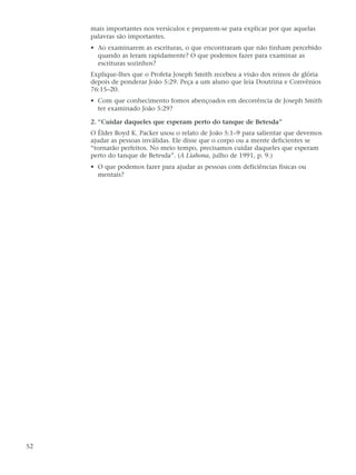 mais importantes nos versículos e preparem-se para explicar por que aquelas
     palavras são importantes.
     • Ao examinarem as escrituras, o que encontraram que não tinham percebido
       quando as leram rapidamente? O que podemos fazer para examinar as
       escrituras sozinhos?
     Explique-lhes que o Profeta Joseph Smith recebeu a visão dos reinos de glória
     depois de ponderar João 5:29. Peça a um aluno que leia Doutrina e Convênios
     76:15–20.
     • Com que conhecimento fomos abençoados em decorrência de Joseph Smith
       ter examinado João 5:29?

     2. “Cuidar daqueles que esperam perto do tanque de Betesda”
     O Élder Boyd K. Packer usou o relato de João 5:1–9 para salientar que devemos
     ajudar as pessoas inválidas. Ele disse que o corpo ou a mente deficientes se
     “tornarão perfeitos. No meio tempo, precisamos cuidar daqueles que esperam
     perto do tanque de Betesda”. (A Liahona, julho de 1991, p. 9.)
     • O que podemos fazer para ajudar as pessoas com deficiências físicas ou
       mentais?




52
 