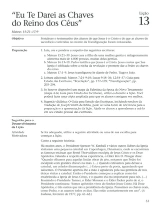 “Eu Te Darei as Chaves                                                                          Lição

do Reino dos Céus”                                                                             13
Mateus 15:21–17:9

Objetivo            Fortalecer o testemunho dos alunos de que Jesus é o Cristo e de que as chaves do
                    sacerdócio conferidas no monte da Transfiguração foram restauradas.

Preparação          1. Leia, ore e pondere a respeito das seguintes escrituras:
                      a. Mateus 15:21–39. Jesus cura a filha de uma mulher gentia e milagrosamente
                         alimenta mais de 4.000 pessoas, muitas delas gentias.
                      b. Mateus 16:13–19. Pedro testifica que Jesus é o Cristo. Jesus ensina que Sua
                         Igreja é edificada sobre a rocha da revelação e promete dar a Pedro as chaves
                         do reino.
                      c. Mateus 17:1–9. Jesus transfigurou-Se diante de Pedro, Tiago e João.
                    2. Leitura adicional: Marcos 7:24–9:10; Lucas 9:18–36; 12:54–57; Guia para
                       Estudo das Escrituras, “Revelação”, pp. 177–178; “Transfiguração”, pp.
                       203–204.
                    3. Se houver disponível um mapa da Palestina da época do Novo Testamento
                       (mapa 4 do Guia para Estudo das Escrituras), utilize-o durante a lição. Você
                       poderá fazer uma cópia ampliada para que os alunos consigam ver melhor.
                    4. Sugestão didática: O Guia para Estudo das Escrituras, incluindo trechos da
                       Tradução de Joseph Smith da Bíblia, pode ser uma fonte de referência para a
                       preparação e a apresentação da lição. Ajude os alunos a aprenderem a usá-lo
                       em seu estudo pessoal das escrituras.

Sugestão para o
Desenvolvimento
da Lição
Atividade           Se for adequado, utilize a seguinte atividade ou uma de sua escolha para
Motivadora          começar a lição.
                    Conte a seguinte história:
                    Há muitos anos, o Presidente Spencer W. Kimball e vários outros líderes da Igreja
                    visitaram uma pequena catedral em Copenhagen, Dinamarca, onde se encontram
                    as famosas estátuas que Bertel Thorvaldsen esculpiu de Jesus Cristo e os Doze
                    Apóstolos. Falando a respeito dessa experiência, o Élder Rex D. Pinegar disse:
                    “Quando olhamos para aquelas lindas obras de arte, notamos que Pedro foi
                    esculpido com grandes chaves na mão. (…) Quando estávamos para deixar a
                    catedral, um zelador dinamarquês (…) Estava perto da porta, aguardando que
                    saíssemos. O Presidente apertou-lhe a mão e agradeceu pela sua gentileza de nos
                    deixar visitar a catedral. Então o Presidente começou a explicar como foi
                    estabelecida a Igreja de Jesus Cristo, e o quanto ela era importante para nós. (…)
                    Reunindo o Presidente Tanner, o Élder Monson e o Élder Packer perto de si, o
                    Presidente continuou: ‘Somos apóstolos vivos do Senhor Jesus Cristo. Há Doze
                    Apóstolos, e três outros que são a presidência da Igreja. Possuímos as chaves reais,
                    como Pedro, e as usamos todos os dias. Elas estão constantemente em uso”. (A
                    Liahona, fevereiro de 1977, pp. 61–62.)

                                                                                                      53
 