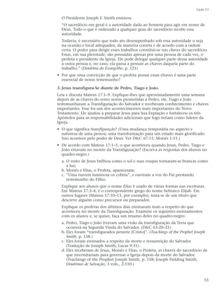 Lição 13

  O Presidente Joseph F. Smith ensinou:
  “O sacerdócio em geral é a autoridade dada ao homem para agir em nome de
  Deus. Todo o que é ordenado a qualquer grau do sacerdócio recebe essa
  autoridade.
  Todavia, é necessário que todo ato desempenhado sob essa autoridade o seja
  na ocasião e local adequados, da maneira correta e de acordo com a ordem
  certa. O poder para dirigir esses trabalhos constitui-se nas chaves do sacerdócio.
  Estas, em sua plenitude, são possuídas apenas por uma pessoa de cada vez, o
  profeta e presidente da Igreja. Ele pode delegar qualquer parte dessa autoridade
  a outra pessoa e, no caso, ela passa a possuir as chaves daquela parte do
  trabalho.” (Doutrina do Evangelho, p. 121)
• Por que uma convicção de que o profeta possui essas chaves é uma parte
  essencial de nosso testemunho?

3. Jesus transfigura-Se diante de Pedro, Tiago e João.
Leia e discuta Mateus 17:1–9. Explique-lhes que aproximadamente uma semana
depois de as chaves do reino serem prometidas a Pedro, ele, Tiago e João
testemunharam a Transfiguração do Salvador e receberam conhecimento e chaves
importantes. Esse foi um dos acontecimentos mais importantes do Novo
Testamento. Ele ajudou a preparar Jesus para Sua Expiação e fortaleceu os três
Apóstolos para as responsabilidades adicionais que logo teriam como líderes da
Igreja.
• O que significa transfiguração? (Uma mudança temporária no aspecto e
  natureza de uma pessoa; uma transformação para um estado mais glorificado.
  Isso acontece pelo poder de Deus. Ver D&C 67:11; Moisés 1:11.)
• De acordo com Mateus 17:1–5, o que aconteceu quando Jesus, Pedro, Tiago e
  João estavam no monte da Transfiguração? (Escreva as respostas dos alunos no
  quadro-negro.)
  a. O rosto de Jesus brilhou como o sol e suas roupas tornaram-se brancas como
     a luz;
  b. Moisés e Elias, o Profeta, apareceram;
  c. “Uma nuvem luminosa os cobriu”, e ouviram a voz do Pai prestando
     testemunho do Filho.
  Explique aos alunos que o nome Elias é usado de várias formas nas escrituras.
  Em Mateus 17:3–4, é o correspondente grego do nome hebraico Elijah. Em
  outros lugares (Mateus 17:10–13, por exemplo), trata-se de um título que
  descreve alguém como precursor ou preparador.
  Explique os profetas dos últimos dias ensinaram mais a respeito do que
  aconteceu no monte da Transfiguração. Examine os seguintes ensinamentos
  com os alunos e, se quiser, faça um resumo deles no quadro-negro:
  a. Pedro, Tiago e João tiveram uma visão da transfiguração da Terra que
     ocorrerá na Segunda Vinda do Salvador. (D&C 63:20–21)
  b. Eles foram “transfigurados perante [Cristo]”. (Teachings of the Prophet Joseph
     Smith, p. 158.)
  c. Eles foram ensinados a respeito da morte e ressurreição do Salvador
     (Tradução de Joseph Smith, Lucas 9:31).
  d. Eles receberam de Jesus, Moisés e Elias, o Profeta, as chaves do sacerdócio de
     que necessitariam para governar a Igreja depois da morte do Salvador.
     (Teachings of the Prophet Joseph Smith, p. 158; Joseph Fielding Smith,
     Doutrinas de Salvação, 3 vols., 2:110.)



                                                                                  55
 