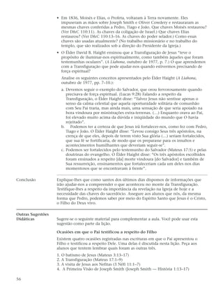 • Em 1836, Moisés e Elias, o Profeta, voltaram à Terra novamente. Eles
                     impuseram as mãos sobre Joseph Smith e Oliver Cowdery e restauraram as
                     mesmas chaves conferidas a Pedro, Tiago e João. Que chaves Moisés restaurou?
                     (Ver D&C 110:11). As chaves da coligação de Israel.) Que chaves Elias
                     restaurou? (Ver D&C 110:13–16. As chaves do poder selador.) Como essas
                     chaves são usadas atualmente? (No trabalho missionário e no trabalho do
                     templo, que são realizados sob a direção do Presidente da Igreja.)
                   • O Élder David B. Haight ensinou que a Transfiguração de Jesus “teve o
                     propósito de iluminar-nos espiritualmente, como também àqueles que foram
                     testemunhas oculares”. (A Liahona, outubro de 1977, p. 7.) O que aprendemos
                     com a Transfiguração que pode ajudar-nos quando estivermos precisando de
                     força espiritual?
                     Analise os seguintes conceitos apresentados pelo Élder Haight (A Liahona,
                     outubro de 1977, pp. 7–10.):
                     a. Devemos seguir o exemplo do Salvador, que orou fervorosamente quando
                        precisava de força espiritual. (Lucas 9:28) Falando a respeito da
                        Transfiguração, o Élder Haight disse: “Talvez Jesus não sentisse apenas o
                        senso da calma celestial que aquela oportunidade solitária de comunhão
                        com Seu Pai traria, mas ainda mais, uma sensação de que seria apoiado na
                        hora vindoura por ministrações extra-terrenas. (…) Enquanto orava ao Pai,
                        foi elevado muito acima da dúvida e iniqüidade do mundo que O havia
                        rejeitado”.
                     b. Podemos ter a certeza de que Jesus irá fortalecer-nos, como fez com Pedro,
                        Tiago e João. O Élder Haight disse: “Levou consigo Seus três apóstolos, na
                        crença de que eles, depois de terem visto Sua glória (…) seriam fortalecidos,
                        que sua fé se fortificaria, de modo que os preparasse para os insultos e
                        acontecimentos humilhantes que deveriam seguir-se”.
                     c. Podemos ser fortalecidos pelo testemunho do Salvador (Mateus 17:5) e pelas
                        doutrinas do evangelho. O Élder Haight disse: “Os três apóstolos escolhidos
                        foram ensinados a respeito [da] morte vindoura [do Salvador] e também de
                        Sua ressurreição, ensinamentos que fortaleceriam cada um deles nos dias
                        momentosos que se encontravam à frente”.

Conclusão          Explique-lhes que como santos dos últimos dias dispomos de informações que
                   irão ajudar-nos a compreender o que aconteceu no monte da Transfiguração.
                   Testifique-lhes a respeito da importância da revelação na Igreja de hoje e a
                   necessidade das chaves do sacerdócio. Assegure aos alunos que nós, da mesma
                   forma que Pedro, podemos saber por meio do Espírito Santo que Jesus é o Cristo,
                   o Filho do Deus vivo.

Outras Sugestões
Didáticas          Sugere-se o seguinte material para complementar a aula. Você pode usar esta
                   sugestão como parte da lição.

                   Ocasiões em que o Pai testificou a respeito do Filho
                   Existem quatro ocasiões registradas nas escrituras em que o Pai apresentou o
                   Filho e testificou a respeito Dele. Uma delas é discutida nesta lição. Peça aos
                   alunos que tentem lembrar quais foram as outras três.
                   1. O batismo de Jesus (Mateus 3:13–17)
                   2. A Transfiguração (Mateus 17:1–9)
                   3. A visita de Jesus aos Nefitas (3 Néfi 11:1–7)
                   4. A Primeira Visão de Joseph Smith (Joseph Smith — História 1:13–17)

56
 