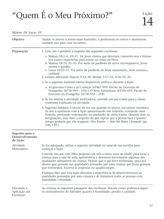 “Quem É o Meu Próximo?”                                                                            Lição

                                                                                                  14
Mateus 18; Lucas 10

Objetivo              Ajudar os alunos a serem mais humildes, a perdoarem os outros e mostrarem
                      caridade uns para com os outros.

Preparação            1. Leia, ore e pondere a respeito das seguintes escrituras:
                         a. Mateus 18:1–6, 10–11, 14. Jesus ensina que devemos converter-nos e tornar-
                            nos como criancinhas para entrar no reino de Deus.
                         b. Mateus 18:15, 21–35. Por meio da parábola do servo incompassivo, Jesus
                            ensina o perdão.
                         c. Lucas 10:25–37. Por meio da parábola do bom samaritano, Jesus ensina a
                            caridade.
                      2. Leitura adicional: Marcos 9:33–50; Mosias 3:17–21; 4:16–19, 26.
                      3. Se o seguinte material estiver disponível, utilize-o durante a lição:
                        a. As gravuras Cristo e as Crianças (62467 059; Pacote de Gravuras do
                           Evangelho 34730 059 – 216) e O Bom Samaritano (62156 059; Pacote de
                           Gravuras do Evangelho 34730 059 – 218).
                      4. Se for utilizar a atividade motivadora, convide um pai a falar para a classe,
                         conforme explicado na atividade.
                      5. Sugestão didática: Convite de vez em quando os alunos (ou outros membros
                         da ala) a ajudarem com a lição apresentando um relatório, contando uma
                         história, prestando testemunho ou ajudando de outra forma. Quando fizer as
                         designações, seja claro a respeito do que espera que a pessoa faça e quanto
                         tempo gostaria que ela ocupasse. (Ver Ensino — Não Há Maior Chamado, pp.
                         136, 139.)

Sugestão para o
Desenvolvimento
da Lição
Atividade             Se for adequado, utilize a seguinte atividade ou uma de sua escolha para
Motivadora            começar a lição.
                      Convide um pai com filho pequeno (de três a cinco anos de idade) para levar a
                      criança para a sala de aula, apresentá-la e descrever brevemente algumas das
                      qualidades admiráveis da criança. Depois que o pai tiver terminado, peça aos
                      alunos que pensem nas qualidades possuídas por uma criança que Jesus gostaria
                      que tivéssemos. Escreva as respostas no quadro-negro.
                      Explique-lhes que esta lição discutirá a importância de desenvolvermos as
                      qualidades possuídas por uma criança e de tratarmos todas as pessoas com
                      humildade e bondade.

Discussão e           Ao ensinar as seguintes passagens das escrituras, discuta como podemos seguir
Aplicação das         os ensinamentos do Salvador quanto à humildade, perdão e caridade.
Escrituras


                                                                                                         57
 