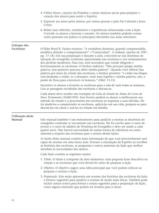 4. Utilize hinos, canções da Primária e outras músicas sacras para preparar o
                      coração dos alunos para sentir o Espírito.
                   5. Expresse seu amor pelos alunos, por outras pessoas e pelo Pai Celestial e Jesus
                      Cristo.
                   6. Relate suas reflexões, sentimentos e experiências relacionadas com a lição.
                      Convide os alunos a fazerem o mesmo. Os alunos também poderão contar
                      como puseram em prática os princípios discutidos nas aulas anteriores.

Enfoque das
Escrituras         O Élder Boyd K. Packer ensinou: “A verdadeira doutrina, quando compreendida,
                   modifica atitudes e comportamento”. (“Criancinhas”, A Liahona, janeiro de 1987,
                   pp. 17–18.) Em sua preparação e durante a aula, concentre-se nas doutrinas de
                   salvação do evangelho conforme apresentadas nas escrituras e nos ensinamentos
                   dos profetas modernos. Para isso, será necessário que estude diligente e
                   fervorosamente as escrituras. O Senhor ordenou: “Não procures pregar minha
                   palavra, mas primeiro procura obter minha palavra”. Quando você obtiver Sua
                   palavra por meio do estudo das escrituras, o Senhor promete: “e então tua língua
                   será desatada; e então, se o desejares, terás meu Espírito e minha palavra, sim, o
                   poder de Deus para convencer os homens.” (D&C 11:21)
                   Incentive os alunos a levarem as escrituras para a sala de aula todas as semanas.
                   Leia as passagens escolhidas das escrituras e discuta-as.
                   Cada aluno deve receber um exemplar do Guia de Estudo do Aluno do Curso do
                   Novo Testamento (35682 059). Esse livreto ajudará os alunos a melhorarem seu
                   método de estudo e a procurarem nas escrituras as respostas a suas dúvidas. Ele
                   irá ajudá-los a compreender as escrituras, aplicá-las em sua vida, preparar-se para
                   discuti-las em classe e usá-las no estudo em família.

Utilização deste
Manual             Este manual também é um instrumento para ajudá-lo a ensinar as doutrinas do
                   evangelho conforme se encontram nas escrituras. Ele foi escrito para o curso de
                   jovens e o curso de adultos de Doutrina do Evangelho e deve ser usado a cada
                   quatro anos. Não haverá necessidade de outras fontes de referência ou outro
                   material a respeito das escrituras para o ensino destas lições.
                   As lições deste manual contêm mais informação do que você provavelmente será
                   capaz de ensinar em uma única aula. Procure a orientação do Espírito ao escolher
                   as histórias das escrituras, as perguntas e outros materiais da lição que melhor
                   atendam às necessidades dos alunos.
                   Cada lição contém as seguintes seções:
                   1. Título. O título é composto de dois elementos: uma pequena frase descritiva ou
                      citação e as escrituras que você deverá ler antes de preparar a lição.
                   2. Objetivo. O objetivo sugere uma idéia principal que você poderá enfocar ao
                      preparar e ensinar a lição.
                   3. Preparação. Esta seção apresenta um resumo das histórias das escrituras da lição
                      e fornece sugestões para ajudá-lo a ensinar de modo mais eficaz. Também pode
                      incluir outros textos para leitura e outras sugestões para a preparação da lição,
                      como alguns materiais que podem ser levados para a classe.



vi
 