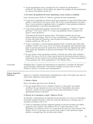 Lição 14

                   • O que aprendemos com o exemplo do rei a respeito de perdoarmos o
                     próximo? (Ver Mateus 18:33.) Quais são alguns dos perigos de não perdoarmos
                     os outros? (Ver Mateus 18:34–35.)

                   3. Por meio da parábola do bom samaritano, Jesus ensina a caridade.
                   Leia e discuta Lucas 10:25–37. Mostre a gravura do bom samaritano.
                   • O que Jesus respondeu ao doutor da lei que perguntou o que deveria fazer para
                     herdar a vida eterna? (Ver Lucas 10:25–28.) Como os mandamentos de amar a
                     Deus e nosso próximo englobam todo o evangelho? Como podemos obedecer
                     mais plenamente a esses dois mandamentos?
                   • Como Jesus respondeu quando o doutor da lei perguntou: “Quem é o meu
                     próximo?” (Ver Lucas 10:29–37.) O que essa parábola ensina a respeito de
                     quem é nosso próximo?
                     O Presidente Howard W. Hunter disse: “Precisamos lembrar-nos de que,
                     embora façamos amigos, Deus fez nossos semelhantes — em todos os lugares.
                     O amor não pode ter fronteiras; não devemos ter lealdades estreitas”. (A
                     Liahona, janeiro de 1987, p. 35.)
                   • O que o sacerdote e o levita fizeram quando viram o homem que tinha sido
                     roubado e ferido? (Ver Lucas 10:31–32.) Quais são algumas das maneiras pelas
                     quais as pessoas precisam de ajuda hoje em dia? Quais são algumas das razões
                     pelas quais não ajudamos as pessoas necessitadas? (Ver Mosias 4:16–19, por
                     exemplo.)
                   • De que modo o bom samaritano ajudou o homem que tinha sido roubado e
                     ferido? (Ver Lucas 10:33–35.) Que características de um bom próximo tinha o
                     samaritano? De que modo vocês já foram abençoados por “bons samaritanos”?
                     Como podemos ser “bons samaritanos”? (Ver Mosias 4:26.)

Conclusão          Testifique-lhes a respeito da importância de seguirmos o exemplo do Salvador
                   sendo humildes, perdoando e mostrando caridade uns para com os outros.
                   Desafie os alunos a viverem esses ensinamentos.

Outras Sugestões
Didáticas          Sugere-se o seguinte material para complementar a aula. Você pode usar uma ou
                   mais destas sugestões como parte da lição.

                   1. Marta e Maria
                   Peça a um aluno que leia Lucas 10:38–42.
                   • De que modo Marta serviu o Senhor? Qual foi a “boa parte” que Maria
                     escolheu? De que maneira às vezes nos vemos “[distraídos] em muitos
                     serviços” a ponto de não recebermos Jesus como deveríamos? O que
                     aprendemos desses versículos?

                   2. Deixai vir os meninos a mim” (Marcos 10:14)
                   Ao discutir o ensinamento do Salvador de que devemos ser como as criancinhas,
                   você pode também discutir o relato de como Ele abençoou as crianças, que se
                   encontra em Marcos 10:13–16.
                   • Como os discípulos de Jesus reagiram quando as pessoas levaram seus filhos
                     pequenos até o Senhor? (Ver Marcos 10:13.) O que Jesus disse a Seus
                     discípulos? (Ver Marcos 10:14–15.) O que Jesus fez em favor das crianças? (Ver
                     Marcos 10:16.) O que Jesus nos ensina neste relato? Como podemos seguir
                     melhor o exemplo que Ele nos deu nesse relato?

                                                                                                  59
 