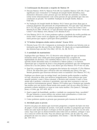 3. Continuação da discussão a respeito de Mateus 18
     • Discuta Mateus 18:8–9 e Marcos 9:43–48 (ver também Mateus 5:29–30). O que
       significam esses versículos? (A Tradução de Joseph Smith identifica esses
       elementos ofensores como pessoas que nos desviam do caminho. É melhor
       cortar nosso relacionamento com certas pessoas do que permitir que elas nos
       conduzam ao pecado. Ver também Tradução de Joseph Smith, Marcos
       9:40–48.)
     • Na Tradução de Joseph Smith de Mateus 18:11 lemos que Jesus disse que as
       crianças pequenas não precisam de arrependimento. Por que não? (Ver Morôni
       8:11–12.) De que modo as crianças pequenas estão “vivas em Cristo”? (Ver
       Morôni 8:12; D&C 29:46–47.) O que devemos fazer para tornar-nos “vivos em
       Cristo”? (Ver Mateus 18:4; Mosias 3:19; Morôni 8:10.)
     • Leia Mateus 18:11–14. Como podemos aplicar a parábola da ovelha perdida em
       nossa vida? Como vocês ou alguém que conheçam foram abençoados por
       outra pessoa que seguiu o princípio dessa parábola?

     4. “O Senhor designou ainda outros setenta” (Lucas 10:1)
     • Discuta Lucas 10:1–24. Comparem as instruções do Senhor aos Setenta com as
       instruções que Ele deu aos Doze em Mateus 10. Quais são as responsabilidades
       dos Setenta hoje em dia? (Ver D&C 107:25, 34, 38, 93–97.)

     5. A santidade do matrimônio
     Explique-lhes que Mateus 19:1–12 descreve uma situação em que os fariseus
     tentaram armar uma cilada para Jesus perguntando-Lhe a respeito da
     legitimidade do divórcio. (Ver também Marcos 10:1–12.) O divórcio era uma
     questão muito discutida entre os estudiosos e líderes judeus, e os fariseus
     esperavam que a resposta de Jesus a essa pergunta permitisse que eles instigassem
     contra Ele a ira dos judeus. Peça a um aluno que leia Mateus 19:3–9 em voz alta.
     • Qual foi a resposta de Jesus à pergunta dos fariseus do versículo 3? (Ver Mateus
       19:4–6. Ele disse-lhes que o divórcio não era ordenado por Deus.) Por que
       Moisés permitiu que houvesse divórcio entre os israelitas? (Ver Mateus 19:7–8.)
     Explique aos alunos que na antiga Israel, um homem podia repudiar a mulher,
     ou seja, divorciar-se dela, por motivos insignificantes. Jesus ensinou que num
     mundo perfeito, como o reino celestial, o divórcio não existiria. Como a Terra
     ainda não é perfeita, o divórcio é permitido, mas não deve acontecer a não ser
     por motivos extremamente graves. Mateus 19:9 indica que o homem que repudia
     sua mulher por um motivo banal ainda está casado com ela aos olhos de Deus, e
     portanto comete adultério se casar-se com outra mulher. (Ver James E. Talmage,
     Jesus, o Cristo, pp. 457–459, 467.)
     • Qual o papel da humildade, perdão e caridade no casamento bem- sucedido?
       De que maneira o nosso esforço em sermos mais semelhantes a Cristo nos
       ajuda no casamento e em outros relacionamentos?
     • Como podemos ajudar as pessoas que passaram pelo trauma do divórcio?

     6. Atividade para os jovens
     Escreva (ou peça aos alunos que escrevam) perguntas a respeito da lição em tiras
     de papel. (Como atividade de revisão, você pode escolher as perguntas que foram
     feitas em cada seção da lição.) Coloque as tiras de papel em um saco ou em uma
     caixa. Faça com que os alunos formem uma roda com as cadeiras, coloque o saco
     ou a caixa no centro da roda. Peça aos alunos que tirem, um de cada vez, uma
     pergunta do saco ou caixa e a respondam. (Ver Ensino — Não Há Maior Chamado,
     pp. 124–125.)

60
 