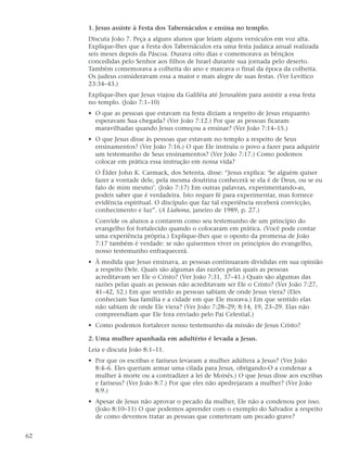 1. Jesus assiste à Festa dos Tabernáculos e ensina no templo.
     Discuta João 7. Peça a alguns alunos que leiam alguns versículos em voz alta.
     Explique-lhes que a Festa dos Tabernáculos era uma festa judaica anual realizada
     seis meses depois da Páscoa. Durava oito dias e comemorava as bênçãos
     concedidas pelo Senhor aos filhos de Israel durante sua jornada pelo deserto.
     Também comemorava a colheita do ano e marcava o final da época da colheita.
     Os judeus consideravam essa a maior e mais alegre de suas festas. (Ver Levítico
     23:34–43.)
     Explique-lhes que Jesus viajou da Galiléia até Jerusalém para assistir a essa festa
     no templo. (João 7:1–10)
     • O que as pessoas que estavam na festa diziam a respeito de Jesus enquanto
       esperavam Sua chegada? (Ver João 7:12.) Por que as pessoas ficaram
       maravilhadas quando Jesus começou a ensinar? (Ver João 7:14–15.)
     • O que Jesus disse às pessoas que estavam no templo a respeito de Seus
       ensinamentos? (Ver João 7:16.) O que Ele instruiu o povo a fazer para adquirir
       um testemunho de Seus ensinamentos? (Ver João 7:17.) Como podemos
       colocar em prática essa instrução em nossa vida?
       O Élder John K. Carmack, dos Setenta, disse: “Jesus explica: ‘Se alguém quiser
       fazer a vontade dele, pela mesma doutrina conhecerá se ela é de Deus, ou se eu
       falo de mim mesmo’. (João 7:17) Em outras palavras, experimentando-as,
       podeis saber que é verdadeira. Isto requer fé para experimentar, mas fornece
       evidência espiritual. O discípulo que faz tal experiência receberá convicção,
       conhecimento e luz”. (A Liahona, janeiro de 1989, p. 27.)
       Convide os alunos a contarem como seu testemunho de um princípio do
       evangelho foi fortalecido quando o colocaram em prática. (Você pode contar
       uma experiência própria.) Explique-lhes que o oposto da promessa de João
       7:17 também é verdade: se não quisermos viver os princípios do evangelho,
       nosso testemunho enfraquecerá.
     • À medida que Jesus ensinava, as pessoas continuaram divididas em sua opinião
       a respeito Dele. Quais são algumas das razões pelas quais as pessoas
       acreditavam ser Ele o Cristo? (Ver João 7:31, 37–41.) Quais são algumas das
       razões pelas quais as pessoas não acreditavam ser Ele o Cristo? (Ver João 7:27,
       41–42, 52.) Em que sentido as pessoas sabiam de onde Jesus viera? (Eles
       conheciam Sua família e a cidade em que Ele morava.) Em que sentido elas
       não sabiam de onde Ele viera? (Ver João 7:28–29; 8:14, 19, 23–29. Elas não
       compreendiam que Ele fora enviado pelo Pai Celestial.)
     • Como podemos fortalecer nosso testemunho da missão de Jesus Cristo?

     2. Uma mulher apanhada em adultério é levada a Jesus.
     Leia e discuta João 8:1–11.
     • Por que os escribas e fariseus levaram a mulher adúltera a Jesus? (Ver João
       8:4–6. Eles queriam armar uma cilada para Jesus, obrigando-O a condenar a
       mulher à morte ou a contradizer a lei de Moisés.) O que Jesus disse aos escribas
       e fariseus? (Ver João 8:7.) Por que eles não apedrejaram a mulher? (Ver João
       8:9.)
     • Apesar de Jesus não aprovar o pecado da mulher, Ele não a condenou por isso.
       (João 8:10–11) O que podemos aprender com o exemplo do Salvador a respeito
       de como devemos tratar as pessoas que cometeram um pecado grave?


62
 
