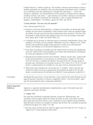 Lição 15

                   O Élder Marvin J. Ashton explicou: “Os escribas e fariseus apresentaram a Jesus a
                   mulher apanhada em adultério. Eles não pretendiam demonstrar amor à mulher
                   ou ao Salvador, mas sim embaraçá-Lo e pregar-Lhe uma peça. (…) Jesus não
                   tolerava o adultério; era extremamente severo quanto à conduta moral. Apenas
                   escolheu ensinar com amor -— para mostrar aos escribas e fariseus a necessidade
                   de servir aos melhores interesses do indivíduo, e não ao poder destrutivo da
                   trapaça e subterfúgios”. (A Liahona, agosto de 1981, pp. 38-39.)

                   3. Jesus declara: “Eu sou a luz do mundo”.
                   Leia e discuta João 8:12–36.
                   • Durante a Festa dos Tabernáculos, o templo de Jerusalém era iluminado pelas
                     chamas de um imenso candelabro. Essas chamas eram vistas de qualquer lugar
                     da cidade. Por que essa foi uma boa ocasião para Jesus anunciar: “Eu sou a luz
                     do mundo”? (João 8:12) O que significa Jesus ser a luz do mundo? (Ver João
                     8:12; Alma 38:9; 3 Néfi 15:9; D&C 88:6–13.)
                   • À medida que as pessoas se esforçam para se tornarem semelhantes a Jesus, elas
                     também se tornam a luz do mundo, refletindo a Sua luz. (Mateus 5:14; 3 Néfi
                     18:24) Como podemos ajudar outras pessoas a verem a luz oferecida por
                     Cristo? (Ver Mateus 5:16; 28:18–20; Filipenses 2:14–15.)
                   • Jesus disse às pessoas no templo que Ele sempre fazia as coisas que agradavam
                     a Seu Pai. (João 8:29) Como podemos nos tornar mais dedicados na realização
                     de coisas que agradam ao Pai Celestial?
                   • Quando Jesus testificou de Seu Pai Celestial, “muitos creram nele”. (João 8:30)
                     O que Jesus prometeu a essas pessoas se continuassem a segui-Lo? (Ver João
                     8:31–32.) Do que a verdade nos liberta? (Ver João 8:33–34.) De que modo os
                     pecados que cometemos nos tornam escravos? (Ver Alma 12:11; 34:35.) De que
                     modo o conhecimento da verdade fez com que vocês se tornassem livres?
                   • Mais tarde, Jesus chamou-Se a Si mesmo de “a verdade”. (João 14:6) De que
                     modo isso influi em nossa compreensão da promessa de João 8:32? De que
                     modo o conhecimento do Salvador nos liberta? Como podemos conhecê-Lo?

Conclusão          Testifique-lhes que Jesus é nosso Salvador e que somente Ele pode libertar-nos do
                   jugo do pecado. Incentive os alunos a seguirem Cristo, “a luz do mundo”, para
                   que Ele possa guiá-los para a segurança espiritual.

Outras Sugestões
Didáticas          Sugere-se o seguinte material para complementar a aula. Você pode usar esta
                   sugestão como parte da lição.

                   1. A água viva
                   Em uma das cerimônias realizadas durante a Festa dos Tabernáculos, um
                   sacerdote colocava água tirada do tanque de Siloé no altar. Essa oferta era feita
                   para rogar que houvesse chuva e que a colheita do ano seguinte fosse produtiva.
                   Quando Jesus ensinava no templo no último dia da festa, Ele convidou as pessoas
                   a beberem da água viva. (João 7:37–38)
                   • Em que outra ocasião Jesus Se referiu à água viva? (Ver João 4:5–15.) O que é a
                     “água viva”? Como podemos beber dela?



                                                                                                   63
 