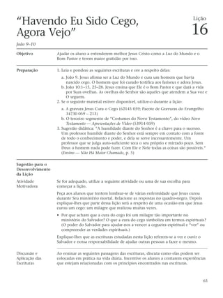 “Havendo Eu Sido Cego,                                                                       Lição

Agora Vejo”                                                                                  16
João 9–10

Objetivo          Ajudar os aluno a entenderem melhor Jesus Cristo como a Luz do Mundo e o
                  Bom Pastor e terem maior gratidão por isso.

Preparação        1. Leia e pondere as seguintes escrituras e ore a respeito delas:
                     a. João 9. Jesus afirma ser a Luz do Mundo e cura um homem que havia
                        nascido cego. O homem que foi curado testifica aos fariseus e adora Jesus.
                     b. João 10:1–15, 25–28. Jesus ensina que Ele é o Bom Pastor e que dará a vida
                        por Suas ovelhas. As ovelhas do Senhor são aqueles que atendem a Sua voz e
                        O seguem.
                  2. Se o seguinte material estiver disponível, utilize-o durante a lição:
                     a. A gravura Jesus Cura o Cego (62145 059; Pacote de Gravuras do Evangelho
                        34730 059 – 213)
                     b. O terceiro segmento de “Costumes do Novo Testamento”, do vídeo Novo
                        Testamento — Apresentações de Vídeo (53914 059)
                  3. Sugestão didática: “A humildade diante do Senhor é a chave para o sucesso.
                     Um professor humilde diante do Senhor está sempre em contato com a fonte
                     de todo o conhecimento e poder, e dela se serve incessantemente. Um
                     professor que se julga auto-suficiente seca o seu próprio e mirrado poço. Sem
                     Deus o homem nada pode fazer. Com Ele e Nele todas as coisas são possíveis.”
                     (Ensino — Não Há Maior Chamado, p. 5)

Sugestão para o
Desenvolvimento
da Lição
Atividade         Se for adequado, utilize a seguinte atividade ou uma de sua escolha para
Motivadora        começar a lição.
                  Peça aos alunos que tentem lembrar-se de várias enfermidade que Jesus curou
                  durante Seu ministério mortal. Relacione as respostas no quadro-negro. Depois
                  explique-lhes que parte dessa lição será a respeito de uma ocasião em que Jesus
                  curou um cego: um milagre que realizou muitas vezes.
                  • Por que acham que a cura do cego foi um milagre tão importante no
                    ministério do Salvador? O que a cura do cego simboliza em termos espirituais?
                    (O poder do Salvador para ajudar-nos a vencer a cegueira espiritual e “ver” ou
                    compreender as verdades espirituais.)
                  Explique-lhes que as escrituras estudadas nesta lição referem-se a ver e ouvir o
                  Salvador e nossa responsabilidade de ajudar outras pessoas a fazer o mesmo.

Discussão e       Ao ensinar as seguintes passagens das escrituras, discuta como elas podem ser
Aplicação das     colocadas em prática na vida diária. Incentive os alunos a contarem experiências
Escrituras        que estejam relacionadas com os princípios encontrados nas escrituras.



                                                                                                     65
 