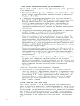 1. Jesus restaura a visão de um homem que havia nascido cego.
     Discuta João 9. Convide os alunos a lerem alguns versículos. Mostre a gravura de
     Jesus curando o cego.
     • Antes de curar o homem que havia nascido cego, Jesus declarou: “Sou a luz do
       mundo”. (João 9:5) De quais maneiras Jesus concedeu a luz ao homem cego?
       (Ver João 9:6–7, 35–38.)
     • O homem que havia nascido cego testificou várias vezes que Jesus o curara.
       (João 9:10–11, 15, 17, 24–25, 27, 30–33. Incentive os alunos a marcarem essas
       passagens em suas escrituras.) O que aprendemos com o exemplo desse
       homem? (Uma das respostas pode ser que temos a responsabilidade de
       compartilhar nosso testemunho. Explique-lhes que o homem testificou
       corajosamente para muitas pessoas, mesmo as que rejeitaram seu testemunho e
       o ameaçaram.)
     • De que maneira o testemunho desse homem cresceu quando ele continuou a
       prestá-lo? (Compare os versículos 11, 17, 33, e 38.) De que modo o
       testemunho que vocês possuem cresceu quando o prestaram?
     • De que modo reagiram os fariseus quando ficaram sabendo do milagre? (Ver
       João 9:16.) Por que acham que eles se recusaram a reconhecer que Jesus havia
       realizado esse milagre pelo poder de Deus? (As respostas podem incluir o
       orgulho, a raiva por Jesus ter curado no sábado, o medo de perderem seu poder
       ou popularidade, etc.) De que modo os fariseus procuraram desacreditar Jesus?
       (Ver João 9:16, 18–20, 24, 28–29, 34.) De que modo algumas pessoas procuram
       atualmente negar o poder de Deus?
     • De que modo responderam os pais do homem que havia sido cego quando os
       fariseus os interrogaram a respeito do milagre? (Ver João 9:18–23.) Por que os
       pais responderam dessa maneira? (Ver João 9:22.) De que modo às vezes nos
       assemelhamos aos pais daquele homem? Como podemos ser mais valentes em
       nosso testemunho?
     • De que modo os fariseus puniram o homem quando ele continuou a testificar
       que Jesus o havia curado? (Ver João 9:34. Explique-lhes que ser expulso
       significa ser excomungado.) O que Jesus fez quando soube que o homem havia
       sido expulso por causa de seu testemunho? (Ver João 9:35–37.) De que modo o
       Senhor os abençoou por manterem-se fiéis durante os momentos de
       adversidade?
     Se for usar a fita de vídeo, mostre o segmento “A Sinagoga”.
     • De que maneira os fariseus poderiam ter visto e em que sentido eles eram
       cegos? (Ver João 9:39–41. Eles conheciam muito bem a lei, mas estavam cegos
       a seu verdadeiro propósito. Eles recusaram-se a ver que Jesus havia vindo como
       o cumprimento da lei.) Qual é a diferença entre ver com nossos olhos e “ver”
       ou compreender com o espírito? Quais são algumas das causas da cegueira
       espiritual? O que podemos aprender ao ler esse relato a respeito de como
       vencer a cegueira espiritual?

     2. Jesus ensina que Ele é o Bom Pastor.
     Leia e discuta João 10:1–15, 25–28. Nesses versículos, Jesus descreveu como o
     pastor deveria proteger suas ovelhas e cuidar delas. Explique-lhes que na época de
     Jesus, as ovelhas eram colocadas em um cercado chamado curral durante a noite.
     Um dos pastores tomava conta do portão enquanto os outros voltavam para casa
     para dormir. Se um animal selvagem entrasse no cercado, o pastor daria a sua
     vida, se necessário, para proteger as ovelhas. Pela manhã, os pastores voltavam e
     cada um chamava as suas ovelhas. Elas reconheciam sua voz e o seguiam até o
     pasto.

66
 