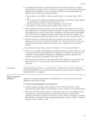 Lição 16

                   • Na explicação de Jesus a respeito do pastor e das ovelhas, quem as ovelhas
                     representam? (Ver João 10:4, 27.) Quem é o pastor? (Ver João 10:11.) Quais são
                     algumas das qualidades de um bom pastor? (Relacione essas qualidades no
                     quadro-negro, conforme mostrado abaixo.)
                     a. Ele conhece suas ovelhas, chama-as pelo nome e as conduz. (João 10:3–4,
                        14)
                     b. Ele é a porta das ovelhas, permitindo que entrem no curral para que fiquem
                        em segurança e encontrem pasto. (João 10:7, 9)
                     c. Ele dá às ovelhas “vida (...) com abundância”. (João 10:10)
                     d. Ele sacrifica a própria vida pelas ovelhas. (João 10:11, 15)
                   • Qual a diferença entre um pastor e um mercenário? (Ver João 10:11–14.) De
                     que modo Jesus é o exemplo do pastor perfeito? (Usando a lista que foi escrita
                     no quadro-negro, discuta como Jesus exemplifica cada uma dessas qualidades.
                     Ver 2 Néfi 9:41–42, enquanto discute como Jesus é a porta das ovelhas. Ao
                     discutir a disposição que Jesus tinha de dar a vida por nós, ver João 10:17–18.)
                   • De que maneira as ovelhas reconhecem o pastor? (Ver João 10:3–4.) Como
                     podemos ouvir a voz do Senhor? (Ver D&C 1:37–38; 18:33–36; 97:1.) De que
                     modo somos protegidos quando reconhecemos e seguimos a voz do Bom
                     Pastor?
                   Se for utilizar a fita de vídeo, mostre “O Pastor” e “O Curral das Ovelhas”.
                   • Quem são os ladrões e salteadores que tentam entrar no curral? (João 10:1. São
                     as pessoas que procuram prejudicar os seguidores do Senhor ou desviá-los do
                     caminho.) Como podemos discernir os verdadeiros pastores daqueles que
                     tentam nos desviar do caminho? (Ver João 10:10.)
                   • De que modo as ovelhas são recompensadas por seguirem o Bom Pastor? (Ver
                     João 10:9–10, 28.) De que modo vocês foram abençoados ao seguirem o
                     Salvador?

Conclusão          Testifique-lhes que Jesus é a Luz do Mundo e o Bom Pastor. Se sentir que deve
                   fazê-lo, compartilhe com os alunos uma ocasião em que o Senhor o ajudou a ver
                   espiritualmente e a segui-Lo.

Outras Sugestões
Didáticas          Sugere-se o seguinte material para complementar a aula. Você pode usar esta
                   sugestão como parte da lição.

                   1. Nossas responsabilidades como pastores
                   • De que maneira também somos pastores das ovelhas do Senhor? O que
                     podemos fazer para ajudar outras pessoas a ouvir e seguir a voz do Bom Pastor?
                   • Élder Bruce R. McConkie ensinou: “Toda pessoa que serve em qualquer cargo
                     na Igreja que o torne responsável pelo bem-estar físico ou espiritual de
                     qualquer dos filhos do Senhor é um pastor dessas ovelhas. O Senhor considera
                     Seus pastores responsáveis pela segurança (salvação) de Suas ovelhas”. (Mormon
                     Doctrine, 2ª ed. , 1966, p. 710)




                                                                                                       67
 