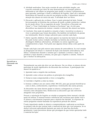 Auxílios para o Professor

               4. Atividade motivadora. Esta seção consiste de uma atividade simples, um
                  conceito ensinado por meio de uma demonstração ou exemplo práticos
                  utilizando-se um objeto ou perguntas para ajudar os alunos a prepararem-se
                  para aprender, participar e sentir a influência do Espírito. Quer use a atividade
                  motivadora do manual ou uma de sua própria escolha, é importante atrair a
                  atenção dos alunos no início da aula. A atividade deve ser breve.
               5. Discussão e aplicação das escrituras. Essa é a parte principal da lição. Estude
                  fervorosamente as histórias das escrituras de modo a poder ensiná-las e utilizá-
                  las de modo eficaz. Use as sugestões da seção “Incentivar a Discussão em
                  Classe” e “Usar Criatividade ao Ensinar as Escrituras” (pp. vii-viii) para
                  diversificar sua maneira de ensinar e manter o interesse dos alunos nas lições.
               6. Conclusão. Esta seção irá ajudá-lo a resumir a lição e incentivar os alunos a
                  viver os princípios que foram discutidos. Ela também irá lembrá-lo de prestar
                  seu testemunho. Reserve tempo suficiente para concluir cada lição.
               7. Outras sugestões didáticas. Esta seção aparece na maioria das lições do manual.
                  Ela pode incluir outras verdades incluídas na história das escrituras,
                  abordagens didáticas alternativas, atividades ou outras sugestões que
                  complementem a lição. Você pode usar algumas dessas idéias como parte da
                  lição.
               Estude cada lição com pelo menos uma semana de antecedência. Se você estudar
               as designações de leitura e o material da lição com bastante antecedência, terá
               idéias e sentimentos durante a semana que o ajudarão a ensinar a lição. Ao
               ponderar a lição durante a semana, ore para que o Espírito o oriente. Tenha fé
               que o Senhor irá abençoá-lo.

Incentivar a
Discussão em
Classe         Normalmente sua aula não deve ser um discurso. Em vez disso, os alunos devem
               participar de modo significativo da discussão das escrituras. A participação dos
               alunos irá ajudá-los a:
               1. Aprender mais a respeito das escrituras;
               2. Aprender como colocar em prática os princípios do evangelho;
               3. Tornar-se mais comprometido a viver o evangelho;
               4. Convidar o Espírito a estar na classe;
               5. Ensinar e edificar uns aos outros (D&C 88:122), para que possam beneficiar-se
                  com os dons, conhecimento, experiência e testemunho das outras pessoas;
               As discussões em classe devem ajudar os alunos a achegarem-se a Cristo e
               viverem como discípulos Seus. Redirecione as discussões que não estiverem
               atingindo esses propósitos.
               Procure a orientação do Espírito ao estudar as perguntas deste manual e decidir
               quais irá utilizar. O manual fornece referências das escrituras para ajudar você e
               os alunos a encontrarem respostas para a maioria das dúvidas. As respostas de
               outras perguntas estarão baseadas na experiência pessoal dos alunos.
               É mais importante ajudar os alunos a compreenderem e aplicarem as escrituras
               na própria vida do que ensinar todo o material da lição que você preparou. Se os
               alunos estiverem aprendendo bastante por meio de uma boa discussão,
               geralmente é mais proveitoso deixar que prossigam do que tentar apresentar todo
               o material da lição.


                                                                                                     vii
 