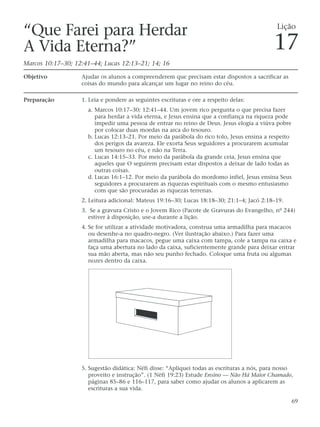 “Que Farei para Herdar                                                                       Lição

A Vida Eterna?”                                                                             17
Marcos 10:17–30; 12:41–44; Lucas 12:13–21; 14; 16

Objetivo           Ajudar os alunos a compreenderem que precisam estar dispostos a sacrificar as
                   coisas do mundo para alcançar um lugar no reino do céu.

Preparação         1. Leia e pondere as seguintes escrituras e ore a respeito delas:
                     a. Marcos 10:17–30; 12:41–44. Um jovem rico pergunta o que precisa fazer
                        para herdar a vida eterna, e Jesus ensina que a confiança na riqueza pode
                        impedir uma pessoa de entrar no reino de Deus. Jesus elogia a viúva pobre
                        por colocar duas moedas na arca do tesouro.
                     b. Lucas 12:13–21. Por meio da parábola do rico tolo, Jesus ensina a respeito
                        dos perigos da avareza. Ele exorta Seus seguidores a procurarem acumular
                        um tesouro no céu, e não na Terra.
                     c. Lucas 14:15–33. Por meio da parábola da grande ceia, Jesus ensina que
                        aqueles que O seguirem precisam estar dispostos a deixar de lado todas as
                        outras coisas.
                     d. Lucas 16:1–12. Por meio da parábola do mordomo infiel, Jesus ensina Seus
                        seguidores a procurarem as riquezas espirituais com o mesmo entusiasmo
                        com que são procuradas as riquezas terrenas.
                   2. Leitura adicional: Mateus 19:16–30; Lucas 18:18–30; 21:1–4; Jacó 2:18–19.
                   3. Se a gravura Cristo e o Jovem Rico (Pacote de Gravuras do Evangelho, nº 244)
                     estiver à disposição, use-a durante a lição.
                   4. Se for utilizar a atividade motivadora, construa uma armadilha para macacos
                      ou desenhe-a no quadro-negro. (Ver ilustração abaixo.) Para fazer uma
                      armadilha para macacos, pegue uma caixa com tampa, cole a tampa na caixa e
                      faça uma abertura no lado da caixa, suficientemente grande para deixar entrar
                      sua mão aberta, mas não seu punho fechado. Coloque uma fruta ou algumas
                      nozes dentro da caixa.




                   5. Sugestão didática: Néfi disse: “Apliquei todas as escrituras a nós, para nosso
                      proveito e instrução”. (1 Néfi 19:23) Estude Ensino — Não Há Maior Chamado,
                      páginas 85–86 e 116–117, para saber como ajudar os alunos a aplicarem as
                      escrituras a sua vida.

                                                                                                   69
 
