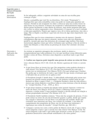 Sugestão para o
Desenvolvimento
da Lição
Atividade         Se for adequado, utilize a seguinte atividade ou uma de sua escolha para
Motivadora        começar a lição.
                  Mostre a armadilha que você fez ou desenhou. (Ver seção “Preparação”.)
                  Explique-lhes que uma armadilha como essa pode ser usada para apanhar um
                  macaco. Prende-se um recipiente no chão e coloca-se uma isca (como nozes ou
                  uma fruta) no seu interior. O buraco do recipiente é suficientemente largo para
                  deixar passar facilmente a mão aberta do macaco, mas muito pequena para que
                  ele a retire se estiver segurando a isca. (Demonstre.) O macaco vê a isca e estende
                  a mão para apanhá-la. Depois que segura a isca, ele se deixa aprisionar, mas não a
                  larga. Não se dispõe a sacrificar o que tem em troca de algo mais importante: sua
                  liberdade.
                  Explique-lhes que às vezes cometemos o mesmo erro do macaco. Quando
                  conseguimos algo que nos parece atraente, muitas vezes não nos dispomos a
                  perdê-lo, mesmo que para isso deixemos de conseguir algo melhor. Esta lição
                  mencionará algumas coisas que talvez tenhamos que sacrificar a fim de receber a
                  maior das bênçãos: a vida eterna na presença de nosso Pai Celestial e de Jesus
                  Cristo.

Discussão e       Ao ensinar as seguintes passagens das escrituras, ajude os alunos a
Aplicação das     compreenderem que todos podemos vir a ter que sacrificar coisas diferentes para
Escrituras        herdar o reino de Deus. Devemos estar dispostos a sacrificar tudo o que Deus
                  pedir.

                  1. Confiar nas riquezas pode impedir uma pessoa de entrar no reino de Deus.
                  Leia e discuta Marcos 10:17–30; 12:41–44. Mostre a gravura de Cristo e o jovem
                  rico.
                  • O que Jesus disse ao jovem rico que Lhe perguntou como poderia alcançar a
                    vida eterna? (Ver Marcos 10:17–21.) Por que essa instrução fez com que o
                    jovem rico se entristecesse? (Ver Marcos 10:22.) Por que acham que o Senhor
                    lhe pediu que se desfizesse de tudo o que tinha? De que modo a instrução que
                    o Salvador deu ao jovem rico se aplica a nós?
                    O Presidente Joseph F. Smith disse: “A dificuldade enfrentada pelo jovem rico
                    [estava] em possuir muitas propriedades, e ele preferiu confiar nelas do que
                    desfazer-se delas e seguir Cristo. (...) Ninguém herdará o dom da vida eterna a
                    menos que esteja disposto a sacrificar todas as coisas terrenas a fim de alcançá-
                    lo.” (Gospel Doctrine, 5ª ed. , 1939, p. 261.)
                  • O que Jesus ensinou a respeito da relação entre possuir riquezas e entrar no
                    reino de Deus? (Ver Marcos 10:23–25.) Qual é a diferença entre possuir
                    riquezas e confiar nelas? Como podemos manter a devida atitude em relação a
                    nossas propriedades terrenas? (Ver Mosias 4:19, 21.)
                    O Presidente Smith também ensinou: “Deus não faz acepção de pessoas. O rico
                    pode entrar no reino do céu tão livremente quanto o pobre, desde que sujeite
                    seu coração e interesses à lei de Deus e ao princípio da verdade; desde que
                    centralize seus interesses em Deus, seu coração na verdade, e sua alma no
                    cumprimento dos propósitos de Deus, em vez de fixar seus interesses e
                    esperanças nas coisas do mundo.” (Gospel Doctrine, pp. 260–261.)
                  • Compare o jovem rico com a viúva pobre de Marcos 12:41–44. O que a viúva
                    estava disposta a fazer e que o jovem rico não estava? (Ver Marcos 12:44. Ela
                    estava disposta a dar tudo o que tinha para alcançar o reino de Deus.) Como
                    podemos desenvolver uma atitude semelhante à da viúva pobre?


70
 