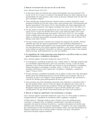 Lição 17

2. Buscar os tesouros do céu em vez de os da Terra.
Leia e discuta Lucas 12:13–21.
• O Que Jesus disse ao homem que estava preocupado com sua herança? (Ver
  Lucas 12:13–15.) O que é a avareza? (Um grande desejo de obter riquezas ou as
  propriedades de outra pessoa.) Que coisas as pessoas cobiçam hoje em dia? Por
  que é perigoso cobiçar?
• Num mundo que freqüentemente valoriza muito as posses materiais, como
  podemos lembrar-nos de que nosso valor como pessoas não é determinado por
  quanto possuímos? (Ver Lucas 12:15.) Que bênçãos são mais importantes do
  que as posses materiais? (Ver alguns exemplos em Lucas 12:31–34; D&C 6:7.)
• De que modo o homem da parábola do rico tolo havia sido abençoado? (Ver
  Lucas 12:16.) O que ele decidiu fazer com o que tinha de sobra? (Ver Lucas
  12:18.) O que demonstravam suas ações? (Ver Lucas 12:19–21. Seu coração
  estava voltado para suas riquezas.) O que poderia ter feito com o que tinha de
  sobra, se estivesse procurando acumular tesouros no céu e não na Terra? (Ver
  Mosias 4:26; D&C 52:40.)
• Por que muitas pessoas colocam seu coração nas riquezas do mundo, mesmo
  sabendo que elas são apenas temporárias? Como podemos determinar se
  estamos por demais preocupados com nossas posses materiais? Como podemos
  ser mais generosos com nossas riquezas materiais e com outras bênçãos, como
  nosso tempo ou talentos? (Incentive os alunos a pensarem mais a esse respeito
  depois da aula, individualmente ou com sua família.)

3. Os seguidores de Cristo precisam estar dispostos a sacrificar todas as coisas
   para tornarem-se verdadeiros discípulos.
Leia e discuta alguns versículos tirados de Lucas 14:15–33.
• Ao interpretar a parábola da grande ceia, o Élder James E. Talmage ensinou que
  os convidados representavam o povo do convênio, ou seja, a casa de Israel.
  Quando o servo (Jesus) pediu-lhes que fossem à ceia (aceitassem o evangelho),
  deram desculpas e recusaram o convite. (Jesus, o Cristo, p. 437) Por que os
  israelitas não foram à ceia? Quem são “os pobres, e aleijados, e mancos e
  cegos”? (Lucas 14:21)
• De que maneira a parábola da grande ceia se aplica a todos nós? Que desculpas
  damos para não banquetear-nos na ceia do Senhor: por exemplo, não ler as
  escrituras ou não ir ao templo? Como podemos demonstrar que aceitamos o
  convite do Senhor para participarmos de Sua ceia?
• Jesus ensinou que Seus discípulos deveriam estar dispostos a sacrificar tudo o
  que Ele pedisse deles. (Lucas 14:26–33) Quais são algumas das coisas que os
  antigos discípulos tiveram que sacrificar? Quais são algumas das coisas que os
  discípulos atuais têm que sacrificar? O que o Senhor pediu que vocês
  sacrificassem? De que modo foram abençoados por fazer esse sacrifício?

4. Buscar as riquezas espirituais com entusiasmo e energia.
Leia e discuta alguns versículos tirados de Lucas 16:1–12. Para ajudar os alunos a
compreenderem a parábola do mordomo infiel, explique o seguinte:
O Élder James E. Talmage explicou que o Senhor usou essa parábola para
“mostrar o contraste entre o cuidado, consideração e devoção de homens
ocupados em afazeres terrenos lucrativos, e o pouco entusiasmo de muitos que
afirmam estar buscando as riquezas espirituais”. O Senhor não estava sugerindo
que imitássemos os atos desonestos do mordomo infiel, mas que buscássemos as
riquezas espirituais com a mesma avidez e esforço com que o mordomo
procurava alcançar riqueza material.


                                                                                 71
 
