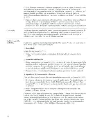 O Élder Talmage prossegue: “Homens preocupados com as coisas do mundo não
                   negligenciam as provisões para o futuro e freqüentemente se esforçam, de
                   maneira pecaminosa, para acumular em abundância; enquanto os “filhos da luz”,
                   ou aqueles que acreditam que a riqueza espiritual está acima de todas as
                   possessões mundanas, são menos vigorosos, prudentes ou sábios”. (Jesus, o Cristo,
                   p. 447.)
                   • Peça aos alunos que comparem silenciosamente o quanto de tempo, reflexão e
                     energia dedicam ao acúmulo de dinheiro e propriedades com o tempo,
                     reflexão e energia que dedicam na busca de tesouros espirituais. Como
                     podemos ser mais dedicados e entusiasmados na busca de riquezas espirituais?

Conclusão          Testifique-lhes que para herdar a vida eterna devemos estar dispostos a deixar de
                   lado as coisas do mundo e servir o Senhor de todo o coração, poder, mente e
                   força. Incentive os alunos a serem gratos pelas bênçãos terrenas mas que se
                   esforcem para colocá-las em sua devida perspectiva.

Outras Sugestões
Didáticas          Sugere-se o seguinte material para complementar a aula. Você pode usar uma ou
                   mais dessas idéias como parte da lição.

                   1. Humildade
                   Leia e discuta Lucas 14:7–11.
                   • Como vocês comprovaram a veracidade da declaração de Jesus em Lucas
                     14:11?

                   2. A verdadeira caridade
                   • O que aprendemos em Lucas 14:12–14 a respeito de como devemos servir? (As
                     respostas podem incluir que não devemos servir com o intuito de receber algo
                     em troca e que não devemos limitar nosso serviço àqueles que nos retribuem
                     ou mesmo que nos agradecem.) Quais devem ser nossos objetivos ao servir?
                   • De que modo a verdadeira caridade nos ajuda a aproximar-nos do Senhor?

                   3. A parábola do homem rico e Lázaro
                   Peça aos alunos que leiam e discutam a parábola encontrada em Lucas 16:19–31.
                   • Depois que o homem rico morreu, o que ele pediu que o Pai Abraão fizesse em
                     favor de seus irmãos? (Ver Lucas 16:27–28.) O que respondeu Abraão? (Ver
                     Lucas 16:29–31.) O que isso nos ensina a respeito da atenção que devemos dar
                     ao profeta?
                   • O que essa parábola nos ensina a respeito da importância de cuidar dos
                     pobres? (Ver D&C 104:18.)
                   Os jovens talvez apreciem dramatizar esta parábola. Coloque dois alunos (Abraão
                   e Lázaro) em um dos lados de uma fila de cadeiras, representando o grande
                   abismo, e outro aluno (o homem rico) do outro lado. Peça a um quarto aluno
                   que seja o narrador. Peça aos alunos que leiam suas falas diretamente de Lucas
                   16:19–31, e peça ao narrador que leia tudo que não for dito por um dos outros
                   personagens. (Ver Ensino — Não Há Maior Chamado, pp. 141–142.)




72
 