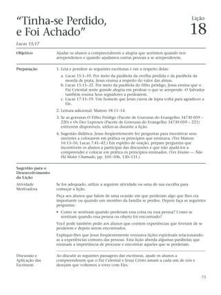 “Tinha-se Perdido,                                                                           Lição

e Foi Achado”                                                                                18
Lucas 15;17

Objetivo          Ajudar os alunos a compreenderem a alegria que sentimos quando nos
                  arrependemos e quando ajudamos outras pessoas a se arrependerem.

Preparação        1. Leia e pondere as seguintes escrituras e ore a respeito delas:
                    a. Lucas 15:1–10. Por meio da parábola da ovelha perdida e da parábola da
                       moeda de prata, Jesus ensina a respeito do valor das almas.
                    b. Lucas 15:11–32. Por meio da parábola do filho pródigo, Jesus ensina que o
                       Pai Celestial sente grande alegria em perdoar o que se arrepende. O Salvador
                       também ensina Seus seguidores a perdoarem.
                    c. Lucas 17:11–19. Um homem que Jesus curou de lepra volta para agradecer a
                       Ele.
                  2. Leitura adicional: Mateus 18:11–14.
                  3. Se as gravuras O Filho Pródigo (Pacote de Gravuras do Evangelho 34730 059 –
                     220) e Os Dez Leprosos (Pacote de Gravuras do Evangelho 34730 059 – 221)
                     estiverem disponíveis, utilize-as durante a lição.
                  4. Sugestão didática: Jesus freqüentemente fez perguntas para incentivar seus
                     ouvintes a colocarem em prática os princípios que ensinava. (Ver Mateus
                     16:13–16; Lucas 7:41–42.) Em espírito de oração, prepare perguntas que
                     incentivem os alunos a participar das discussões e que irão ajudá-los a
                     compreender e colocar em prática os princípios ensinados. (Ver Ensino — Não
                     Há Maior Chamado, pp. 105–106, 130–131.)

Sugestão para o
Desenvolvimento
da Lição
Atividade         Se for adequado, utilize a seguinte atividade ou uma de sua escolha para
Motivadora        começar a lição.
                  Peça aos alunos que falem de uma ocasião em que perderam algo que lhes era
                  importante ou quando um membro da família se perdeu. Depois faça as seguintes
                  perguntas:
                  • Como se sentiram quando perderam essa coisa ou essa pessoa? Como se
                    sentiram quando essa pessoa ou objeto foi encontrado?
                  Você pode também pedir aos alunos que contem experiências que tiveram de se
                  perderem e depois serem encontrados.
                  Explique-lhes que Jesus freqüentemente ensinava lições espirituais relacionando-
                  as a experiências comuns das pessoas. Esta lição aborda algumas parábolas que
                  ensinam a importância de procurar e encontrar aqueles que se perderam.

Discussão e       Ao discutir as seguintes passagens das escrituras, ajude os alunos a
Aplicação das     compreenderem que o Pai Celestial e Jesus Cristo amam a cada um de nós e
Escrituras        desejam que voltemos a viver com Eles.


                                                                                                 73
 