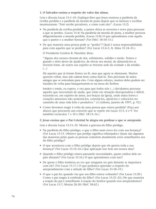 1. O Salvador ensina a respeito do valor das almas.
     Leia e discuta Lucas 15:1–10. Explique-lhes que Jesus ensinou a parábola da
     ovelha perdida e a parábola da moeda de prata depois que os fariseus e escribas
     murmuraram: “Este recebe pecadores, e come com eles”. (Lucas 15:2)
     • Na parábola da ovelha perdida, o pastor deixa as noventa e nove para procurar
       a que se perdeu. (Lucas 15:4) Na parábola da moeda de prata, a mulher procura
       diligentemente a moeda perdida. (Lucas 15:8) O que aprendemos com aquilo
       que o pastor e a mulher fizeram? (Ver D&C 18:10–13.)
     • De que maneira uma pessoa pode se “perder”? Qual é nossa responsabilidade
       para com aqueles que se perdem? (Ver Lucas 15:4–5, 8; Alma 31:34–35.)
       O Presidente Gordon B. Hinckley disse:
       “Alguns dos nossos choram de dor, sofrimento, solidão e medo. Temos o
       grande e sério dever de ajudá-los, de elevar seu moral, de alimentá-los se
       tiverem fome, de nutrir seu espírito se tiverem sede da verdade e da retidão.
       (...)
       Há aqueles que já foram firmes na fé, mas que agora se afastaram. Muitos
       querem voltar, mas não sabem bem como fazê-lo. Eles precisam de mãos
       amigas que se estendam para eles. Com algum esforço, muitos deles podem ser
       trazidos de volta para banquetearem-se na mesa do Senhor.
       Irmãos e irmãs, eu espero, e oro para que todos nós (...) decidamos procurar
       aqueles que necessitam de ajuda, que estão em situação desesperadora e difícil,
       trazendo-os, em espírito de amor, aos braços da Igreja, onde mãos fortes e
       corações amorosos irão acalentá-los, consolá-los, apoiá-los e colocá-los no
       caminho de uma vida feliz e produtiva.” (A Liahona, janeiro de 1997, p. 92.)
     • Como devemos reagir à volta de uma pessoa que estava perdida? (Peça aos
       alunos que procurem um conceito que se repete em Lucas 15:5, 6 e 9. Ver
       também versículos 7 e 10 e D&C 18:15–16.)

     2. Jesus ensina que o Pai Celestial Se alegra em perdoar o que se arrepende.
     Leia e discuta Lucas 15:11–32. Mostre a gravura do filho pródigo.
     • Na parábola do filho pródigo, o que o filho mais novo fez com sua herança?
       (Ver Lucas 15:13. Observe que pródigo significa esbanjador.) Quais são algumas
       das maneiras pelas quais as pessoas cometem atualmente erros semelhantes aos
       do filho pródigo?
     • O que aconteceu com o filho pródigo depois que ele gastou toda a sua
       herança? (Ver Lucas 15:14–16.) Que aplicação isso tem em nossos dias?
     • Quando o filho pródigo estava passando necessidades, quem cuidou dele no
       país distante? (Ver Lucas 15:16.) O que aprendemos com isso?
     • De quem o filho lembrou ao ver que ninguém no país distante se importava
       com ele? (Ver Lucas 15:17.) O que podemos aprender a respeito do
       arrependimento com a atitude do filho? (Ver Lucas 15:18–19.)
     • O que o pai fez quando viu que seu filho estava voltando? (Ver Lucas 15:20.)
       Como o pai reagiu à confissão do filho? (Ver Lucas 15:21–24.) De que maneira
       a reação do pai é semelhante à reação do Senhor quando nos arrependemos?
       (Ver Lucas 15:7; Mosias 26:30; D&C 58:42.)



74
 