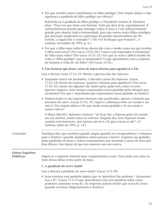 Lição 18

                   • Em que sentido somos semelhantes ao filho pródigo? (Ver citação abaixo.) Que
                     esperança a parábola do filho pródigo nos oferece?
                     Referindo-se à parábola do filho pródigo, o Presidente Gordon B. Hinckley
                     disse: “Peço-vos que leiais essa história. Todo pai deve lê-la, repetidamente. É
                     suficientemente grande para abranger todos os lares e é até suficientemente
                     grande para abarcar toda a humanidade, pois não somos todos filhos pródigos,
                     que precisam arrepender-se e participar do perdão misericordioso do Pai
                     Celeste, e seguir-Lhe o exemplo?” (“De Vós Se Requer que Perdoeis”, A
                     Liahona, novembro de 1991, p. 6.)
                   • Por que o filho mais velho ficou aborrecido com o modo como seu pai recebeu
                     o filho mais novo? (Ver Lucas 15:25–30.) Como o pai respondeu à reclamação
                     do filho mais velho? (Ver Lucas 15:31–32.) Por que às vezes é difícil receber de
                     volta o “filho pródigo” que se arrependeu? O que aprendemos com a resposta
                     do homem à volta de seu filho? (Ver Lucas 15:32.)

                   3. Um homem que Jesus curou de lepra retorna para agradecer a Ele.
                   Leia e discuta Lucas 17:11–19. Mostre a gravura dos dez leprosos.
                   • Enquanto estava em Jerusalém, o Salvador curou dez leprosos. (Lucas
                     17:11–14) Desses dez leprosos, quantos voltaram para agradecer? (Ver Lucas
                     17:15–16.) Quais são algumas das razões pelas quais nós, como os nove
                     leprosos ingratos, nem sempre expressamos nossa gratidão pelas bênçãos que
                     recebemos? Por que é importante que expressemos nossa gratidão ao Senhor?
                   • Embora todos os dez leprosos tivessem sido purificados, apenas o homem que
                     retornou foi salvo. (Lucas 17:14, 19.) Qual é a diferença entre ser curado e ser
                     salvo? (Ver citação abaixo.) De que modo nossa gratidão e fé nos ajuda a
                     sermos salvos?
                     O Bispo Merrill J. Bateman ensinou: “Ao ficar são, o leproso grato foi curado
                     em seu interior, assim como no exterior. Naquele dia, nove leprosos foram
                     curados exteriormente, mas apenas um teve a fé para tornar-se são”. (A
                     Liahona, julho de 1995, p. 14.)

Conclusão          Testifique-lhes que sentimos grande alegria quando nos arrependemos e voltamos
                   para o Senhor e quando ajudamos outras pessoas a fazê-lo. Expresse sua gratidão
                   pelas parábolas de Jesus e outros ensinamentos que mostram o amor de Deus por
                   Seus filhos e Seu desejo de que nos amemos uns aos outros.

Outras Sugestões
Didáticas          Sugere-se o seguinte material para complementar a aula. Você pode usar uma ou
                   mais dessas idéias como parte da lição.

                   1. A parábola do servo inútil
                   Leia e discuta a parábola do servo inútil. (Lucas 17:5–10)
                   • Jesus ensinou essa parábola depois que os Apóstolos Lhe pediram: “Acrescenta-
                     nos a fé”. (Lucas 17:5) O que aprendemos com essa parábola sobre como
                     podemos aumentar nossa fé. (As respostas podem incluir que nossa fé cresce
                     quando servimos diligentemente o Senhor.)




                                                                                                     75
 