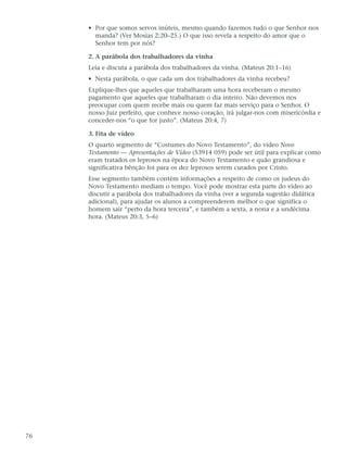 • Por que somos servos inúteis, mesmo quando fazemos tudo o que Senhor nos
       manda? (Ver Mosias 2:20–25.) O que isso revela a respeito do amor que o
       Senhor tem por nós?

     2. A parábola dos trabalhadores da vinha
     Leia e discuta a parábola dos trabalhadores da vinha. (Mateus 20:1–16)
     • Nesta parábola, o que cada um dos trabalhadores da vinha recebeu?
     Explique-lhes que aqueles que trabalharam uma hora receberam o mesmo
     pagamento que aqueles que trabalharam o dia inteiro. Não devemos nos
     preocupar com quem recebe mais ou quem faz mais serviço para o Senhor. O
     nosso Juiz perfeito, que conhece nosso coração, irá julgar-nos com misericórdia e
     conceder-nos “o que for justo”. (Mateus 20:4, 7)

     3. Fita de vídeo
     O quarto segmento de “Costumes do Novo Testamento”, do vídeo Novo
     Testamento — Apresentações de Vídeo (53914 059) pode ser útil para explicar como
     eram tratados os leprosos na época do Novo Testamento e quão grandiosa e
     significativa bênção foi para os dez leprosos serem curados por Cristo.
     Esse segmento também contém informações a respeito de como os judeus do
     Novo Testamento mediam o tempo. Você pode mostrar esta parte do vídeo ao
     discutir a parábola dos trabalhadores da vinha (ver a segunda sugestão didática
     adicional), para ajudar os alunos a compreenderem melhor o que significa o
     homem sair “perto da hora terceira”, e também a sexta, a nona e a undécima
     hora. (Mateus 20:3, 5–6)




76
 