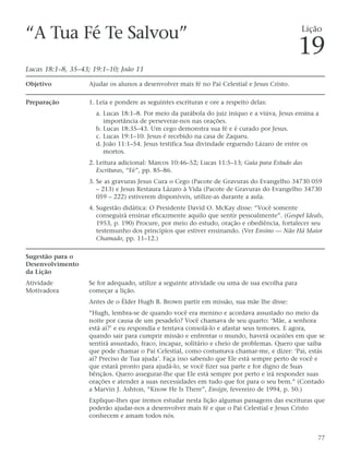 “A Tua Fé Te Salvou”                                                                          Lição

                                                                                              19
Lucas 18:1–8, 35–43; 19:1–10; João 11

Objetivo           Ajudar os alunos a desenvolver mais fé no Pai Celestial e Jesus Cristo.

Preparação         1. Leia e pondere as seguintes escrituras e ore a respeito delas:
                      a. Lucas 18:1–8. Por meio da parábola do juiz iníquo e a viúva, Jesus ensina a
                         importância de perseverar-nos nas orações.
                      b. Lucas 18:35–43. Um cego demonstra sua fé e é curado por Jesus.
                      c. Lucas 19:1–10. Jesus é recebido na casa de Zaqueu.
                      d. João 11:1–54. Jesus testifica Sua divindade erguendo Lázaro de entre os
                         mortos.
                   2. Leitura adicional: Marcos 10:46–52; Lucas 11:5–13; Guia para Estudo das
                      Escrituras, “Fé”, pp. 85–86.
                   3. Se as gravuras Jesus Cura o Cego (Pacote de Gravuras do Evangelho 34730 059
                      – 213) e Jesus Restaura Lázaro à Vida (Pacote de Gravuras do Evangelho 34730
                      059 – 222) estiverem disponíveis, utilize-as durante a aula.
                   4. Sugestão didática: O Presidente David O. McKay disse: “Você somente
                      conseguirá ensinar eficazmente aquilo que sentir pessoalmente”. (Gospel Ideals,
                      1953, p. 190) Procure, por meio do estudo, oração e obediência, fortalecer seu
                      testemunho dos princípios que estiver ensinando. (Ver Ensino — Não Há Maior
                      Chamado, pp. 11–12.)

Sugestão para o
Desenvolvimento
da Lição
Atividade          Se for adequado, utilize a seguinte atividade ou uma de sua escolha para
Motivadora         começar a lição.
                   Antes de o Élder Hugh B. Brown partir em missão, sua mãe lhe disse:
                   “Hugh, lembra-se de quando você era menino e acordava assustado no meio da
                   noite por causa de um pesadelo? Você chamava de seu quarto: ‘Mãe, a senhora
                   está aí?’ e eu respondia e tentava consolá-lo e afastar seus temores. E agora,
                   quando sair para cumprir missão e enfrentar o mundo, haverá ocasiões em que se
                   sentirá assustado, fraco, incapaz, solitário e cheio de problemas. Quero que saiba
                   que pode chamar o Pai Celestial, como costumava chamar-me, e dizer: ‘Pai, estás
                   aí? Preciso de Tua ajuda’. Faça isso sabendo que Ele está sempre perto de você e
                   que estará pronto para ajudá-lo, se você fizer sua parte e for digno de Suas
                   bênçãos. Quero assegurar-lhe que Ele está sempre por perto e irá responder suas
                   orações e atender a suas necessidades em tudo que for para o seu bem.” (Contado
                   a Marvin J. Ashton, “Know He Is There”, Ensign, fevereiro de 1994, p. 50.)
                   Explique-lhes que iremos estudar nesta lição algumas passagens das escrituras que
                   poderão ajudar-nos a desenvolver mais fé e que o Pai Celestial e Jesus Cristo
                   conhecem e amam todos nós.


                                                                                                   77
 