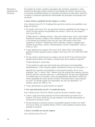 Discussão e     Em espírito de oração, escolha as passagens das escrituras, perguntas e outro
Aplicação das   material da lição que melhor atenda às necessidades dos alunos. Discuta como
Escrituras      as escrituras escolhidas podem ser colocadas em prática na vida diária. Incentive
                os alunos a contarem experiências relacionadas aos princípios encontrados nas
                escrituras.

                1. Jesus ensina a parábola do juiz iníquo e a viúva.
                Leia e discuta Lucas 18:1–8. Explique-lhes que Jesus ensinou essa parábola a um
                grupo de fariseus.
                • De acordo com Lucas 18:1, por que Jesus ensinou a parábola do juiz iníquo e a
                  viúva? De que maneira essa parábola nos ensina o “dever de orar sempre”?
                  (Ver Lucas 18:1–8.)
                  O Élder James E. Talmage ensinou: “Jesus não indicou que, como o juiz iníquo
                  finalmente atendeu à súplica, Deus também sempre o fará. Mas mostrou que,
                  se até mesmo um homem como esse juiz, que ‘não temia a Deus nem
                  respeitava o homem’, finalmente ouviu e atendeu à súplica, ninguém deve
                  duvidar de que Deus, o Justo e Misericordioso, ouvirá e responderá”. (Jesus, o
                  Cristo, p. 421.)
                • O que significa orar sempre? (Ver Lucas 18:7; Alma 34:27.) Que bênçãos
                  podemos receber quando oramos sempre? (Ver Lucas 18:7–8; 2 Néfi 32:9; D&C
                  90:24.)
                • De que modo a perseverança na oração é um ato de fé? O que devemos fazer
                  quando perseveramos em oração e sentimos que não recebemos resposta?
                  O Élder Richard G. Scott disse:
                  “É um equívoco supor que toda oração que oferecemos será respondida
                  imediatamente. Certas orações exigem considerável esforço de nossa parte. (...)
                  Quando Lhe expomos um problema e uma possível solução, Ele às vezes
                  responde “sim”, e outras “não”. Muitas vezes Ele retarda uma resposta, não por
                  falta de interesse, mas por amar-nos — perfeitamente. Ele quer que apliquemos
                  as verdades que nos concedeu. A fim de progredirmos precisamos confiar em
                  nossa capacidade de tomar decisões corretas. Precisamos fazer o que achamos
                  ser certo. No devido tempo, Ele responderá. Ele não nos abandona.” (A
                  Liahona, janeiro de 1990, p. 34.)
                • O que aprenderam ao perseverarem na oração?

                2. Um cego demonstra sua fé e é curado por Jesus.
                Leia e discuta Lucas 18:35–43. Mostre a gravura de Jesus curando o cego.
                • Como o cego que estava próximo de Jericó demonstrou que tinha fé no
                  Senhor? (Ver Lucas 18:38–42.) De que maneira vocês foram abençoados ao
                  exercerem fé em Jesus Cristo?
                • De que maneira o homem mostrou sua gratidão quando recebeu sua visão?
                  (Ver Lucas 18:43; ver também Marcos 10:52.) Como podemos mostrar nossa
                  gratidão ao Senhor?

                3. Jesus é recebido na casa de Zaqueu.
                Leia e discuta Lucas 19:1–10.


78
 