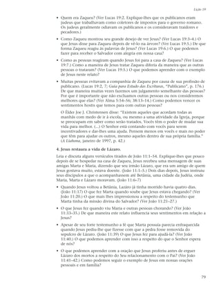 Lição 19

• Quem era Zaqueu? (Ver Lucas 19:2. Explique-lhes que os publicanos eram
  judeus que trabalhavam como coletores de impostos para o governo romano.
  Os judeus geralmente odiavam os publicanos e os consideravam traidores e
  pecadores.)
• Como Zaqueu mostrou seu grande desejo de ver Jesus? (Ver Lucas 19:3–4.) O
  que Jesus disse para Zaqueu depois de vê-lo na árvore? (Ver Lucas 19:5.) De que
  forma Zaqueu reagiu às palavras de Jesus? (Ver Lucas 19:6.) O que podemos
  fazer para receber o Salvador com alegria em nossa casa?
• Como as pessoas reagiram quando Jesus foi para a casa de Zaqueu? (Ver Lucas
  19:7.) Como a maneira de Jesus tratar Zaqueu diferia da maneira que as outras
  pessoas o trataram? (Ver Lucas 19:5.) O que podemos aprender com o exemplo
  de Jesus neste relato?
• Muitas pessoas evitavam a companhia de Zaqueu por causa de sua profissão de
  publicano. (Lucas 19:2, 7; Guia para Estudo das Escrituras, “Publicano”, p. 176.)
  De que maneira muitas vezes fazemos um julgamento semelhante das pessoas?
  Por que é importante que não excluamos outras pessoas ou nos consideremos
  melhores que elas? (Ver Alma 5:54–56; 38:13–14.) Como podemos vencer os
  sentimentos hostis que temos para com outras pessoas?
  O Élder Joe J. Christensen disse: “Existem aqueles que acordam todas as
  manhãs com medo de ir à escola, ou mesmo a uma atividade da Igreja, porque
  se preocupam em saber como serão tratados. Vocês têm o poder de mudar sua
  vida para melhor. (...) O Senhor está contando com vocês para serem
  incentivadores e dar-lhes uma ajuda. Pensem menos em vocês e mais no poder
  que têm para ajudar os outros, mesmo aqueles dentro de sua própria família.”
  (A Liahona, janeiro de 1997, p. 42.)

4. Jesus restaura a vida de Lázaro.
Leia e discuta alguns versículos tirados de João 11:1–54. Explique-lhes que pouco
depois de se hospedar na casa de Zaqueu, Jesus recebeu uma mensagem de suas
amigas Marta e Maria, dizendo que seu irmão Lázaro, que era um amigo de quem
Jesus gostava muito, estava doente. (João 11:1–5.) Dois dias depois, Jesus instruiu
seus discípulos a que o acompanhassem até Betânia, uma cidade da Judéia, onde
Maria, Marta e Lázaro moravam. (João 11:6–7)
• Quando Jesus voltou a Betânia, Lazáro já tinha morrido havia quatro dias.
  (João 11:17) O que fez Marta quando soube que Jesus estava chegando? (Ver
  João 11:20.) O que mais lhes impressionou a respeito do testemunho que
  Marta tinha da missão divina do Salvador? (Ver João 11:21–27.)
• O que Jesus fez quando viu Maria e outras pessoas chorando? (Ver João
  11:33–35.) De que maneira este relato influencia seus sentimentos em relação a
  Jesus?
• Apesar de seu forte testemunho a fé que Marta possuía parecia enfraquecida
  quando Jesus pediu-lhe que fizesse com que a pedra fosse removida do
  sepulcro de Lázaro. (João 11:39) O que Jesus fez para ajudá-la? (Ver João
  11:40.) O que podemos aprender com isso a respeito do que o Senhor espera
  de nós?
• O que podemos aprender com a oração que Jesus proferiu antes de erguer
  Lázaro dos mortos a respeito do Seu relacionamento com o Pai? (Ver João
  11:41–42.) Como podemos seguir o exemplo de Jesus em nossas orações
  pessoais e em família?


                                                                                 79
 