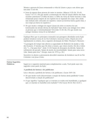 Mostre a gravura de Jesus restaurando a vida de Lázaro e peça a um aluno que
                   leia João 11:43–44.
                   • Jesus já erguera duas pessoas de entre os mortos. (Marcos 5:22–24, 35–43;
                     Lucas 7:11–17.) De que modo a restauração da vida de Lázaro diferiu das duas
                     ocasiões anteriores? (A filha de Jairo e o filho da viúva de Naim tiveram a vida
                     restaurada pouco depois de seu espírito ter-se separado do corpo. Eles ainda
                     não tinham sido colocados no sepulcro. Lázaro já morrera havia quatro dias, e
                     seu corpo já estava no sepulcro.)
                   • De que modo o milagre de erguer Lázaro de entre os mortos foi um
                     testemunho da missão divina do Salvador? Que efeito esse milagre teve sobre
                     as pessoas que o testemunharam? (Ver João 11:45–46.) De que modo esse
                     milagre fortalece nossa fé no Salvador?

Conclusão          Explique-lhes que os princípios ensinados nas passagens abordadas nesta lição
                   podem fortalecer nossa fé no Pai Celestial e em Jesus Cristo. Depois de rever
                   rapidamente os relatos, leia a seguinte declaração do Élder Thomas S. Monson:
                   “A passagem do tempo não alterou a capacidade do Redentor de mudar a vida
                   dos homens. O mesmo que Ele disse a Lázaro, que estava morto, Ele diz a todos
                   nós: “(...) Sai para fora”. (João 11:43) Saiam do desespero da dúvida. Saiam do
                   sofrimento do pecado. Saiam da morte da incredulidade. Saiam para uma nova
                   vida. Saiam para fora.” (Ensign, maio de 1974, p. 50.)
                   Incentive os alunos a procurarem descobrir maneiras de fortalecer sua fé no Pai
                   Celestial e em Jesus Cristo.

Outras Sugestões
Didáticas          Sugere-se o seguinte material para complementar a aula. Você pode usar esta
                   sugestão como parte da lição.

                   A parábola do fariseu e do publicano
                   Leia e discuta a parábola do fariseu e do publicano. (Lucas 18:9–14)
                   • De que modo vocês descreveriam a oração do fariseu desta parábola? Como
                     descreveriam a oração do publicano?
                   • O que significa “qualquer que a si mesmo se exalta será humilhado, e qualquer
                     que a si mesmo se humilha será exaltado”? (Ver Lucas 18:14: Éter 12:27.)




80
 