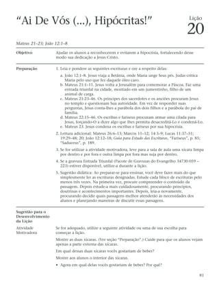 “Ai De Vós (...), Hipócritas!”                                                                 Lição

                                                                                              20
Mateus 21–23; João 12:1–8

Objetivo           Ajudar os alunos a reconhecerem e evitarem a hipocrisia, fortalecendo desse
                   modo sua dedicação a Jesus Cristo.

Preparação         1. Leia e pondere as seguintes escrituras e ore a respeito delas:
                     a. João 12:1–8. Jesus viaja a Betânia, onde Maria unge Seus pés. Judas critica
                        Maria pelo uso que fez daquele óleo caro.
                     b. Mateus 21:1–11. Jesus volta a Jerusalém para comemorar a Páscoa. Faz uma
                        entrada triunfal na cidade, montado em um jumentinho, filho de um
                        animal de carga.
                     c. Mateus 21:23–46. Os príncipes dos sacerdotes e os anciões procuram Jesus
                        no templo e questionam Sua autoridade. Em vez de responder suas
                        perguntas, Jesus conta-lhes a parábola dos dois filhos e a parábola do pai de
                        família.
                     d. Mateus 22:15–46. Os escribas e fariseus procuram armar uma cilada para
                        Jesus, forçando-O a dizer algo que lhes permita desacreditá-Lo e condená-Lo.
                     e. Mateus 23. Jesus condena os escribas e fariseus por sua hipocrisia.
                   2. Leitura adicional: Mateus 26:6–13; Marcos 11–12; 14:3–9; Lucas 11:37–51;
                      19:29–48; 20; João 12:12–18; Guia para Estudo das Escrituras, “Fariseus”, p. 85;
                      “Saduceus”, p. 189.
                   3. Se for utilizar a atividade motivadora, leve para a sala de aula uma xícara limpa
                      por dentro e por fora e outra limpa por fora mas suja por dentro.
                   4. Se a gravura Entrada Triunfal (Pacote de Gravuras do Evangelho 34730 059 –
                      223) estiver disponível, utilize-a durante a lição.
                   5. Sugestão didática: Ao preparar-se para ensinar, você deve fazer mais do que
                      simplesmente ler as escrituras designadas. Estude cada bloco de escrituras pelo
                      menos três vezes. Na primeira vez, procure compreender o conteúdo da
                      passagem. Depois estude-a mais cuidadosamente, procurando princípios,
                      doutrinas e acontecimentos importantes. Depois, leia-a novamente,
                      procurando decidir quais passagens melhor atenderão às necessidades dos
                      alunos e planejando maneiras de discutir essas passagens.

Sugestão para o
Desenvolvimento
da Lição
Atividade          Se for adequado, utilize a seguinte atividade ou uma de sua escolha para
Motivadora         começar a lição.
                   Mostre as duas xícaras. (Ver seção “Preparação”.) Cuide para que os alunos vejam
                   apenas a parte externa das xícaras.
                   Em qual dessas duas xícaras vocês gostariam de beber?
                   Mostre aos alunos o interior das xícaras.
                   • Agora em qual delas vocês gostariam de beber? Por quê?

                                                                                                     81
 