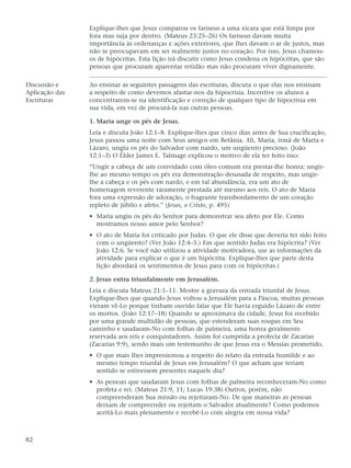 Explique-lhes que Jesus comparou os fariseus a uma xícara que está limpa por
                fora mas suja por dentro. (Mateus 23:25–26) Os fariseus davam muita
                importância às ordenanças e ações exteriores, que lhes davam o ar de justos, mas
                não se preocupavam em ser realmente justos no coração. Por isso, Jesus chamou-
                os de hipócritas. Esta lição irá discutir como Jesus condena os hipócritas, que são
                pessoas que procuram aparentar retidão mas não procuram viver dignamente.

Discussão e     Ao ensinar as seguintes passagens das escrituras, discuta o que elas nos ensinam
Aplicação das   a respeito de como devemos afastar-nos da hipocrisia. Incentive os alunos a
Escrituras      concentrarem-se na identificação e correção de qualquer tipo de hipocrisia em
                sua vida, em vez de procurá-la nas outras pessoas.

                1. Maria unge os pés de Jesus.
                Leia e discuta João 12:1–8. Explique-lhes que cinco dias antes de Sua crucificação,
                Jesus passou uma noite com Seus amigos em Betânia. Ali, Maria, irmã de Marta e
                Lázaro, ungiu os pés do Salvador com nardo, um ungüento precioso. (João
                12:1–3) O Élder James E. Talmage explicou o motivo de ela ter feito isso:
                “Ungir a cabeça de um convidado com óleo comum era prestar-lhe honra; ungir-
                lhe ao mesmo tempo os pés era demonstração desusada de respeito, mas ungir-
                lhe a cabeça e os pés com nardo, e em tal abundância, era um ato de
                homenagem reverente raramente prestada até mesmo aos reis. O ato de Maria
                fora uma expressão de adoração, o fragrante transbordamento de um coração
                repleto de júbilo e afeto.” (Jesus, o Cristo, p. 495)
                • Maria ungiu os pés do Senhor para demonstrar seu afeto por Ele. Como
                  mostramos nosso amor pelo Senhor?
                • O ato de Maria foi criticado por Judas. O que ele disse que deveria ter sido feito
                  com o ungüento? (Ver João 12:4–5.) Em que sentido Judas era hipócrita? (Ver
                  João 12:6. Se você não utilizou a atividade motivadora, use as informações da
                  atividade para explicar o que é um hipócrita. Explique-lhes que parte desta
                  lição abordará os sentimentos de Jesus para com os hipócritas.)

                2. Jesus entra triunfalmente em Jerusalém.
                Leia e discuta Mateus 21:1–11. Mostre a gravura da entrada triunfal de Jesus.
                Explique-lhes que quando Jesus voltou a Jerusalém para a Páscoa, muitas pessoas
                vieram vê-Lo porque tinham ouvido falar que Ele havia erguido Lázaro de entre
                os mortos. (João 12:17–18) Quando se aproximava da cidade, Jesus foi recebido
                por uma grande multidão de pessoas, que estenderam suas roupas em Seu
                caminho e saudaram-No com folhas de palmeira, uma honra geralmente
                reservada aos reis e conquistadores. Assim foi cumprida a profecia de Zacarias
                (Zacarias 9:9), sendo mais um testemunho de que Jesus era o Messias prometido.
                • O que mais lhes impressionou a respeito do relato da entrada humilde e ao
                  mesmo tempo triunfal de Jesus em Jerusalém? O que acham que teriam
                  sentido se estivessem presentes naquele dia?
                • As pessoas que saudaram Jesus com folhas de palmeira reconheceram-No como
                  profeta e rei. (Mateus 21:9, 11; Lucas 19:38) Outros, porém, não
                  compreenderam Sua missão ou rejeitaram-No. De que maneiras as pessoas
                  deixam de compreender ou rejeitam o Salvador atualmente? Como podemos
                  aceitá-Lo mais plenamente e recebê-Lo com alegria em nossa vida?



82
 
