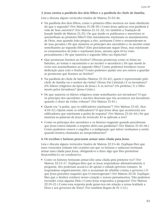 Lição 20

3. Jesus ensina a parábola dos dois filhos e a parábola do chefe de família.
Leia e discuta alguns versículos tirados de Mateus 21:23–46.
• Na parábola dos dois filhos, como o primeiro filho mostrou ser mais obediente
  do que o segundo? (Ver Mateus 21:28–30.) Como Jesus aplicou essa parábola à
  vida de Seus ouvintes? (Ver Mateus 21:31–32; ver também a Tradução de
  Joseph Smith de Mateus 21:32.) De que modo os publicanos e meretrizes se
  assemelham ao primeiro filho?) Eles inicialmente rejeitaram os mandamentos
  de Deus, mas quando João pregou a eles, aceitaram Cristo e arrependeram-se
  de seus pecados.) De que maneira os príncipes dos sacerdotes e os anciões eram
  semelhantes ao segundo filho? (Eles proclamavam seguir Deus, mas rejeitaram
  os ensinamentos de João e rejeitaram Jesus, mesmo após tê-Lo visto
  pessoalmente.) De que maneira o segundo filho era hipócrita?
• Que promessas fizemos ao Senhor? (Discuta promessas como as feitas no
  batismo, ao tomar o sacramento e ao receber o sacerdócio.) De que modo às
  vezes nos assemelhamos ao segundo filho? Como podemos fortalecer nossa
  dedicação para com o Senhor? Como podemos ajudar uns aos outros a guardar
  as promessas que fizemos ao Senhor?
• Na parábola do chefe de família (Mateus 21:33–41), quem é representado pelo
  chefe de família ou o senhor da vinha? (Nosso Pai Celestial.) E os lavradores?
  (Os líderes religiosos da época de Jesus.) E os servos? (Os profetas.) E o filho
  morto pelos lavradores? (Jesus Cristo.)
• De que maneira os líderes religiosos eram semelhantes aos lavradores? O que
  os príncipes dos sacerdotes e anciões disseram que iria acontecer aos lavradores
  quando o dono da vinha voltasse? (Ver Mateus 21:41.)
• Quem era “a pedra, que os edificadores rejeitaram”? (Ver Mateus 21:42; Atos
  4:10–12.) Quem eram os edificadores? O que Jesus disse que aconteceria aos
  edificadores que rejeitaram a pedra de esquina? (Ver Mateus 21:43–44.) De que
  maneira as palavras de Jesus do versículo 43 se aplicam a nós?
• Como os príncipes dos sacerdotes e os fariseus reagiram quando perceberam
  que Jesus estava falando a respeito deles nas parábolas? (Ver Mateus 21:45–46.)
  Como podemos vencer o orgulho e a indignação que talvez venhamos a sentir
  quando formos chamados ao arrependimento?

4. Os escribas e fariseus procuram armar uma cilada para Jesus.
Leia e discuta alguns versículos tirados de Mateus 22:15–46. Explique-lhes que
esses versículos relatam três ocasiões em que os fariseus e saduceus tentaram
armar uma cilada para Jesus, obrigando-o a dizer algo que lhes permitisse
desacreditá-Lo ou condená-Lo.
• Como os fariseus tentaram armar-Lhe uma cilada pela primeira vez? (Ver
  Mateus 22:15–17. Explique-lhes que se Jesus respondesse afirmativamente à
  pergunta, eles poderiam acusá-Lo de apoiar o odiado governo romano. Se
  respondesse negativamente, eles o acusariam de rebelião contra o governo.) O
  que Jesus percebeu naqueles que O interrogavam? (Ver Mateus 22:18. Explique-
  lhes que o Senhor conhece nosso coração e nossos pensamentos. Não podemos
  esconder coisa alguma Dele.) Como Jesus respondeu à pergunta? (Ver Mateus
  22:19–21.) Como essa resposta pode guiar-nos em relação a nossa lealdade a
  Deus e aos governos da Terra? (Ver também Regras de Fé 1:12.)



                                                                                 83
 