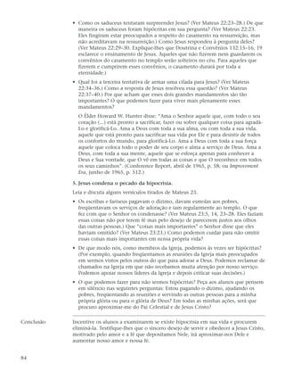 • Como os saduceus tentaram surpreender Jesus? (Ver Mateus 22:23–28.) De que
              maneira os saduceus foram hipócritas em sua pergunta? (Ver Mateus 22:23.
              Eles fingiram estar preocupados a respeito do casamento na ressurreição, mas
              não acreditavam na ressurreição.) Como Jesus respondeu à pergunta deles?
              (Ver Mateus 22:29–30. Explique-lhes que Doutrina e Convênios 132:15–16, 19
              esclarece o ensinamento de Jesus. Aqueles que não fizerem nem guardarem os
              convênios do casamento no templo serão solteiros no céu. Para aqueles que
              fizerem e cumprirem esses convênios, o casamento durará por toda a
              eternidade.)
            • Qual foi a terceira tentativa de armar uma cilada para Jesus? (Ver Mateus
              22:34–36.) Como a resposta de Jesus resolveu essa questão? (Ver Mateus
              22:37–40.) Por que acham que esses dois grandes mandamentos são tão
              importantes? O que podemos fazer para viver mais plenamente esses
              mandamentos?
              O Élder Howard W. Hunter disse: “Ama o Senhor aquele que, com todo o seu
              coração (...) está pronto a sacrificar, fazer ou sofrer qualquer coisa para agradá-
              Lo e glorificá-Lo. Ama a Deus com toda a sua alma, ou com toda a sua vida,
              aquele que está pronto para sacrificar sua vida por Ele e para desistir de todos
              os confortos do mundo, para glorificá-Lo. Ama a Deus com toda a sua força
              aquele que coloca todo o poder de seu corpo e alma a serviço de Deus. Ama a
              Deus, com toda a sua mente, aquele que se esforça apenas para conhecer a
              Deus e Sua vontade, que O vê em todas as coisas e que O reconhece em todos
              os seus caminhos”. (Conference Report, abril de 1965, p. 58; ou Improvement
              Era, junho de 1965, p. 512.)

            5. Jesus condena o pecado da hipocrisia.
            Leia e discuta alguns versículos tirados de Mateus 23.
            • Os escribas e fariseus pagavam o dízimo, davam esmolas aos pobres,
              freqüentavam os serviços de adoração e iam regularmente ao templo. O que
              fez com que o Senhor os condenasse? (Ver Mateus 23:5, 14, 23–28. Eles faziam
              essas coisas não por terem fé mas pelo desejo de parecerem justos aos olhos
              das outras pessoas.) Que “coisas mais importantes” o Senhor disse que eles
              haviam omitido? (Ver Mateus 23:23.) Como podemos cuidar para não omitir
              essas coisas mais importantes em nossa própria vida?
            • De que modo nós, como membros da Igreja, podemos às vezes ser hipócritas?
              (Por exemplo, quando freqüentamos as reuniões da Igreja mais preocupados
              em sermos vistos pelos outros do que para adorar a Deus. Podemos reclamar de
              chamados na Igreja em que não recebamos muita atenção por nosso serviço.
              Podemos apoiar nossos líderes da Igreja e depois criticar suas decisões.)
            • O que podemos fazer para não sermos hipócritas? Peça aos alunos que pensem
              em silêncio nas seguintes perguntas: Estou pagando o dízimo, ajudando os
              pobres, freqüentando as reuniões e servindo as outras pessoas para a minha
              própria glória ou para o glória de Deus? Em todas as minhas ações, será que
              procuro aproximar-me do Pai Celestial e de Jesus Cristo?

Conclusão   Incentive os alunos a examinarem se existe hipocrisia em sua vida e procurem
            eliminá-la. Testifique-lhes que o sincero desejo de servir e obedecer a Jesus Cristo,
            motivado pelo amor e a fé que depositamos Nele, irá aproximar-nos Dele e
            aumentar nosso amor e nossa fé.


84
 