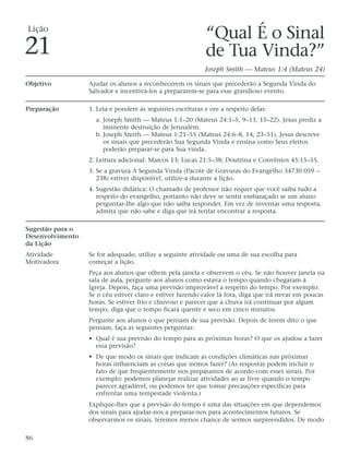 Lição
                                                            “Qual É o Sinal
21                                                          de Tua Vinda?”
                                                            Joseph Smith — Mateus 1:4 (Mateus 24)

Objetivo          Ajudar os alunos a reconhecerem os sinais que precederão a Segunda Vinda do
                  Salvador e incentivá-los a prepararem-se para esse grandioso evento.

Preparação        1. Leia e pondere as seguintes escrituras e ore a respeito delas:
                    a. Joseph Smith — Mateus 1:1–20 (Mateus 24:1–5, 9–13, 15–22). Jesus prediz a
                       iminente destruição de Jerusalém.
                    b. Joseph Smith — Mateus 1:21–55 (Mateus 24:6–8, 14, 23–51). Jesus descreve
                       os sinais que precederão Sua Segunda Vinda e ensina como Seus eleitos
                       poderão preparar-se para Sua vinda.
                  2. Leitura adicional: Marcos 13; Lucas 21:5–38; Doutrina e Convênios 45:15–55.
                  3. Se a gravura A Segunda Vinda (Pacote de Gravuras do Evangelho 34730 059 –
                     238) estiver disponível, utilize-a durante a lição.
                  4. Sugestão didática: O chamado de professor não requer que você saiba tudo a
                     respeito do evangelho, portanto não deve se sentir embaraçado se um aluno
                     perguntar-lhe algo que não saiba responder. Em vez de inventar uma resposta,
                     admita que não sabe e diga que irá tentar encontrar a resposta.

Sugestão para o
Desenvolvimento
da Lição
Atividade         Se for adequado, utilize a seguinte atividade ou uma de sua escolha para
Motivadora        começar a lição.
                  Peça aos alunos que olhem pela janela e observem o céu. Se não houver janela na
                  sala de aula, pergunte aos alunos como estava o tempo quando chegaram à
                  Igreja. Depois, faça uma previsão improvável a respeito do tempo. Por exemplo:
                  Se o céu estiver claro e estiver fazendo calor lá fora, diga que irá nevar em poucas
                  horas. Se estiver frio e chuvoso e parecer que a chuva irá continuar por algum
                  tempo, diga que o tempo ficará quente e seco em cinco minutos.
                  Pergunte aos alunos o que pensam de sua previsão. Depois de terem dito o que
                  pensam, faça as seguintes perguntas:
                  • Qual é sua previsão do tempo para as próximas horas? O que os ajudou a fazer
                    essa previsão?
                  • De que modo os sinais que indicam as condições climáticas nas próximas
                    horas influenciam as coisas que iremos fazer? (As respostas podem incluir o
                    fato de que freqüentemente nos preparamos de acordo com esses sinais. Por
                    exemplo: podemos planejar realizar atividades ao ar livre quando o tempo
                    parecer agradável, ou podemos ter que tomar precauções específicas para
                    enfrentar uma tempestade violenta.)
                  Explique-lhes que a previsão do tempo é uma das situações em que dependemos
                  dos sinais para ajudar-nos a preparar-nos para acontecimentos futuros. Se
                  observarmos os sinais, teremos menos chance de sermos surpreendidos. De modo

86
 