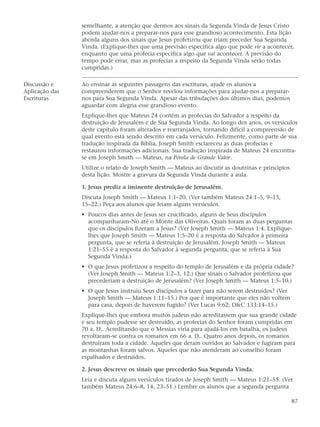 semelhante, a atenção que dermos aos sinais da Segunda Vinda de Jesus Cristo
                podem ajudar-nos a preparar-nos para esse grandioso acontecimento. Esta lição
                aborda alguns dos sinais que Jesus profetizou que iriam preceder Sua Segunda
                Vinda. (Explique-lhes que uma previsão especifica algo que pode vir a acontecer,
                enquanto que uma profecia especifica algo que vai acontecer. A previsão do
                tempo pode errar, mas as profecias a respeito da Segunda Vinda serão todas
                cumpridas.)

Discussão e     Ao ensinar as seguintes passagens das escrituras, ajude os alunos a
Aplicação das   compreenderem que o Senhor revelou informações para ajudar-nos a preparar-
Escrituras      nos para Sua Segunda Vinda. Apesar das tribulações dos últimos dias, podemos
                aguardar com alegria esse grandioso evento.
                Explique-lhes que Mateus 24 contém as profecias do Salvador a respeito da
                destruição de Jerusalém e de Sua Segunda Vinda. Ao longo dos anos, os versículos
                deste capítulo foram alterados e rearranjados, tornando difícil a compreensão de
                qual evento está sendo descrito em cada versículo. Felizmente, como parte de sua
                tradução inspirada da Bíblia, Joseph Smith esclareceu as duas profecias e
                restaurou informações adicionais. Sua tradução inspirada de Mateus 24 encontra-
                se em Joseph Smith — Mateus, na Pérola de Grande Valor.
                Utilize o relato de Joseph Smith — Mateus ao discutir as doutrinas e princípios
                desta lição. Mostre a gravura da Segunda Vinda durante a aula.

                1. Jesus prediz a iminente destruição de Jerusalém.
                Discuta Joseph Smith — Mateus 1:1–20. (Ver também Mateus 24:1–5, 9–13,
                15–22.) Peça aos alunos que leiam alguns versículos.
                • Poucos dias antes de Jesus ser crucificado, alguns de Seus discípulos
                  acompanharam-No até o Monte das Oliveiras. Quais foram as duas perguntas
                  que os discípulos fizeram a Jesus? (Ver Joseph Smith — Mateus 1:4. Explique-
                  lhes que Joseph Smith — Mateus 1:5–20 é a resposta do Salvador à primeira
                  pergunta, que se referia à destruição de Jerusalém. Joseph Smith — Mateus
                  1:21–55 é a resposta do Salvador à segunda pergunta, que se referia à Sua
                  Segunda Vinda.)
                • O que Jesus profetizou a respeito do templo de Jerusalém e da própria cidade?
                  (Ver Joseph Smith — Mateus 1:2–3, 12.) Que sinais o Salvador profetizou que
                  precederiam a destruição de Jerusalém? (Ver Joseph Smith — Mateus 1:5–10.)
                • O que Jesus instruiu Seus discípulos a fazer para não serem destruídos? (Ver
                  Joseph Smith — Mateus 1:11–15.) Por que é importante que eles não voltem
                  para casa, depois de haverem fugido? (Ver Lucas 9:62; D&C 133:14–15.)
                Explique-lhes que embora muitos judeus não acreditassem que sua grande cidade
                e seu templo pudesse ser destruído, as profecias do Senhor foram cumpridas em
                70 a. D.. Acreditando que o Messias viria para ajudá-los em batalha, os judeus
                revoltaram-se contra os romanos em 66 a. D.. Quatro anos depois, os romanos
                destruíram toda a cidade. Aqueles que deram ouvidos ao Salvador e fugiram para
                as montanhas foram salvos. Aqueles que não atenderam ao conselho foram
                espalhados e destruídos.

                2. Jesus descreve os sinais que precederão Sua Segunda Vinda.
                Leia e discuta alguns versículos tirados de Joseph Smith — Mateus 1:21–55. (Ver
                também Mateus 24:6–8, 14, 23–51.) Lembre os alunos que a segunda pergunta

                                                                                                  87
 