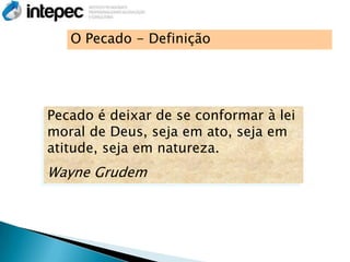 O Pecado - Definição




Pecado é deixar de se conformar à lei
moral de Deus, seja em ato, seja em
atitude, seja em natureza.
Wayne Grudem
 