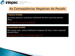 As Conseqüências Negativas do Pecado
Fraqueza herdada:
Na nossa natureza, carecemos totalmente de bem espiritual perante
Deus.
Rm 7.18; Tt 1.15; Jr 17.9; Ef 4.18

Incapacidade herdada:
Nos nossos atos, somos totalmente incapazes de fazer o bem espiritual
perante Deus.
Rm 8.8; Jo 15.5; Hb 11.6; Is 64.6; 1Co 2.14
 