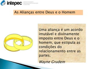 As Alianças entre Deus e o Homem



            Uma aliança é um acordo
            imutável e divinamente
            imposto entre Deus e o
            homem, que estipula as
            condições do
            relacionamento entre as
            partes.
            Wayne Grudem
 