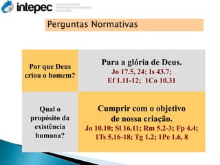 Perguntas Normativas



 Por que Deus
                      Para a glória de Deus.
                         Jo 17.5, 24; Is 43.7;
criou o homem?
                        Ef 1.11-12; 1Co 10.31


    Qual o           Cumprir com o objetivo
 propósito da          de nossa criação.
  existência     Jo 10.10; Sl 16.11; Rm 5.2-3; Fp 4.4;
  humana?           1Ts 5.16-18; Tg 1.2; 1Pe 1.6, 8
 