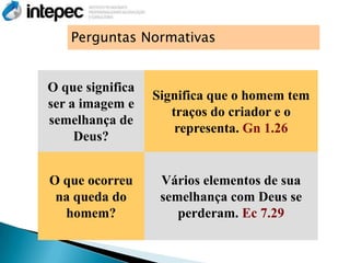 Perguntas Normativas


O que significa
                  Significa que o homem tem
ser a imagem e
                     traços do criador e o
semelhança de
                      representa. Gn 1.26
     Deus?


O que ocorreu      Vários elementos de sua
 na queda do       semelhança com Deus se
  homem?              perderam. Ec 7.29
 