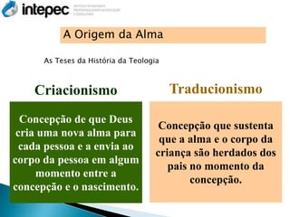 A Origem da Alma

      As Teses da História da Teologia



    Criacionismo                         Traducionismo

  Concepção de que Deus
                                      Concepção que sustenta
 cria uma nova alma para
                                      que a alma e o corpo da
  cada pessoa e a envia ao
                                     criança são herdados dos
corpo da pessoa em algum
                                        pais no momento da
     momento entre a
                                             concepção.
concepção e o nascimento.
 