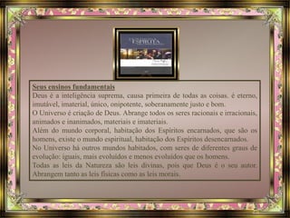 Seus ensinos fundamentais 
Deus é a inteligência suprema, causa primeira de todas as coisas. é eterno, 
imutável, imaterial, único, onipotente, soberanamente justo e bom. 
O Universo é criação de Deus. Abrange todos os seres racionais e irracionais, 
animados e inanimados, materiais e imateriais. 
Além do mundo corporal, habitação dos Espíritos encarnados, que são os 
homens, existe o mundo espiritual, habitação dos Espíritos desencarnados. 
No Universo há outros mundos habitados, com seres de diferentes graus de 
evolução: iguais, mais evoluídos e menos evoluídos que os homens. 
Todas as leis da Natureza são leis divinas, pois que Deus é o seu autor. 
Abrangem tanto as leis físicas como as leis morais. 
 