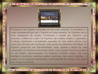 O homem é um Espírito encarnado em um corpo material. O perispírito é o 
corpo semimaterial que une o Espírito ao corpo material. Os Espíritos são os 
seres inteligentes da criação. Constituem o mundo dos Espíritos, que 
preexiste e sobrevive a tudo. Os Espíritos são criados simples e ignorantes. 
Evoluem, intelectual e moralmente, passando de uma ordem inferior para 
outra mais elevada, até a perfeição, onde gozam de inalterável felicidade. Os 
Espíritos preservam sua individualidade, antes, durante e depois de cada 
encarnação. Os Espíritos reencarnam tantas vezes quantas forem necessárias 
ao seu próprio aprimoramento. Os Espíritos evoluem sempre. Em suas 
múltiplas existências corpóreas podem estacionar, mas nunca regridem. A 
rapidez do seu progresso intelectual e moral depende dos esforços que façam 
para chegar à perfeição. 
 