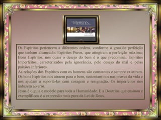 Os Espíritos pertencem a diferentes ordens, conforme o grau de perfeição 
que tenham alcançado: Espíritos Puros, que atingiram a perfeição máxima; 
Bons Espíritos, nos quais o desejo do bem é o que predomina; Espíritos 
Imperfeitos, caracterizados pela ignorância, pelo desejo do mal e pelas 
paixões inferiores. 
As relações dos Espíritos com os homens são constantes e sempre existiram. 
Os bons Espíritos nos atraem para o bem, sustentam-nos nas provas da vida e 
nos ajudam a suportá-las com coragem e resignação. Os imperfeitos nos 
induzem ao erro. 
Jesus é o guia e modelo para toda a Humanidade. E a Doutrina que ensinou e 
exemplificou é a expressão mais pura da Lei de Deus. 
 
